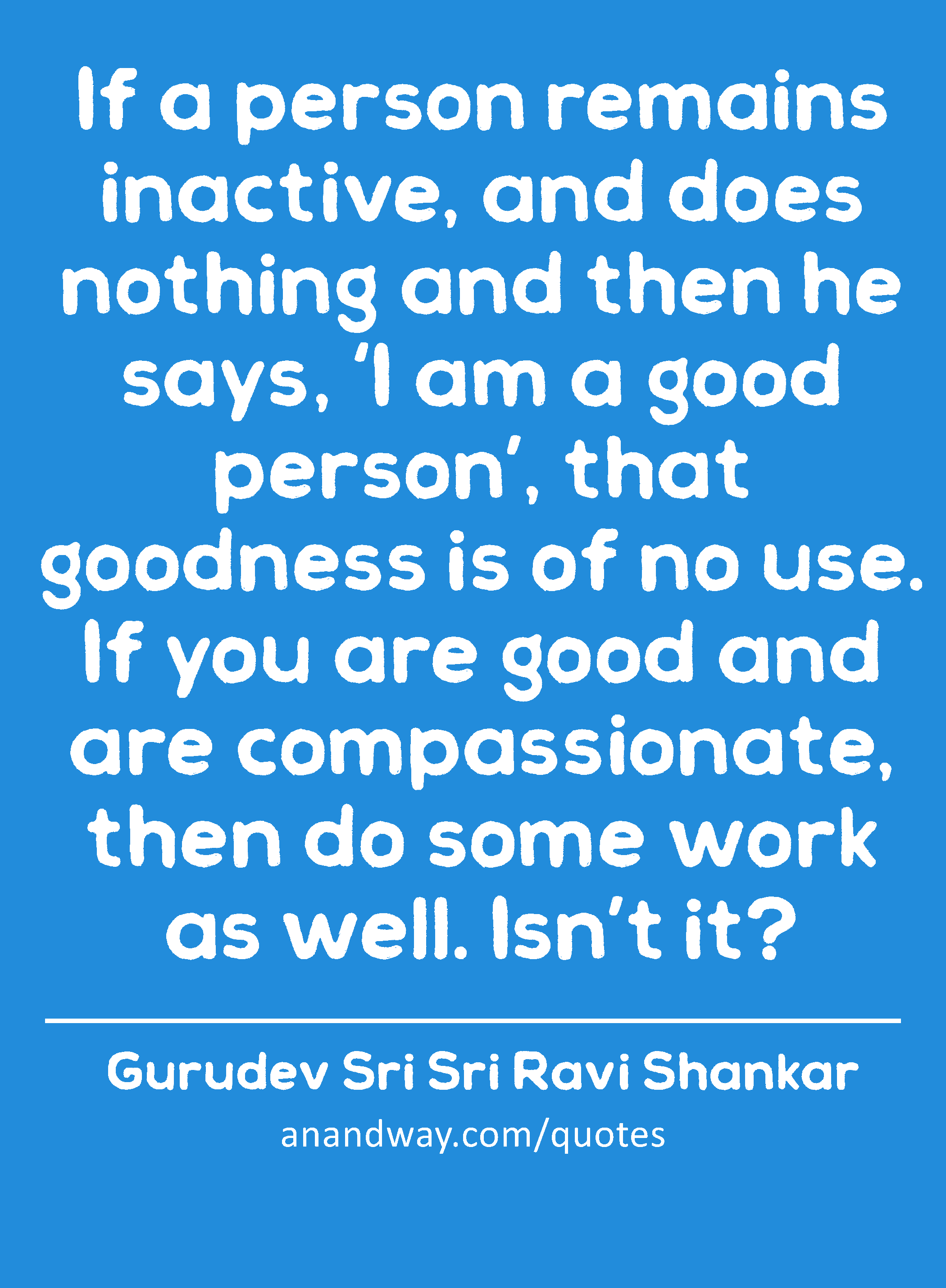 If a person remains inactive, and does nothing and then he says, ‘I am a good person’, that
 -Gurudev Sri Sri Ravi Shankar