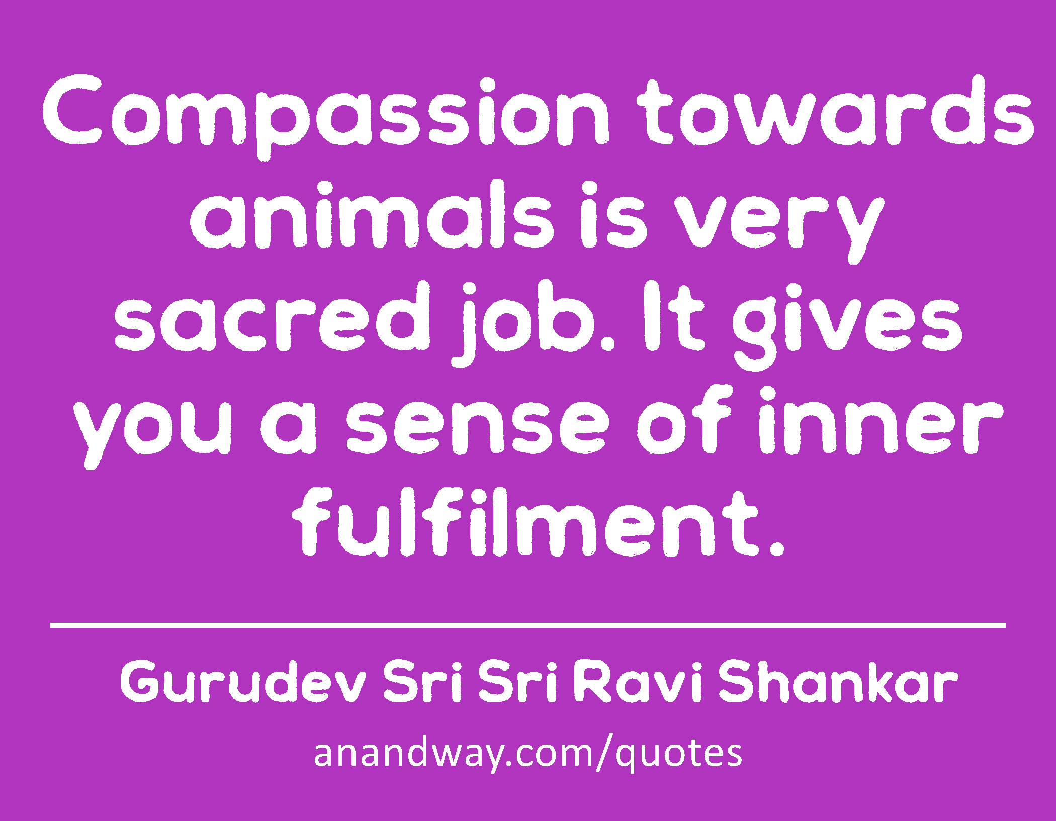 Compassion towards animals is very sacred job. It gives you a sense of inner fulfilment. 
 -Gurudev Sri Sri Ravi Shankar