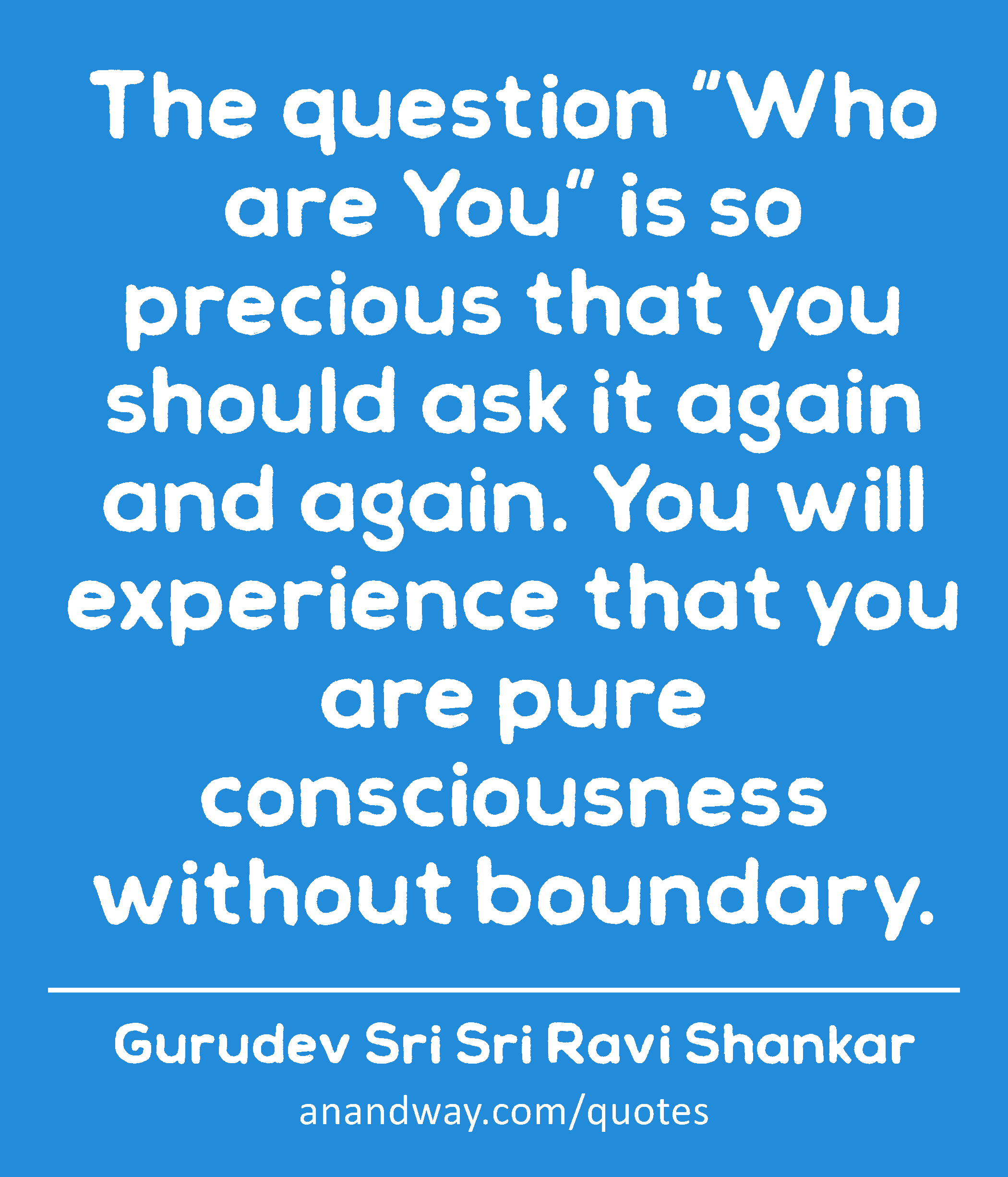 The question “Who are You” is so precious that you should ask it again and again. You will
 -Gurudev Sri Sri Ravi Shankar