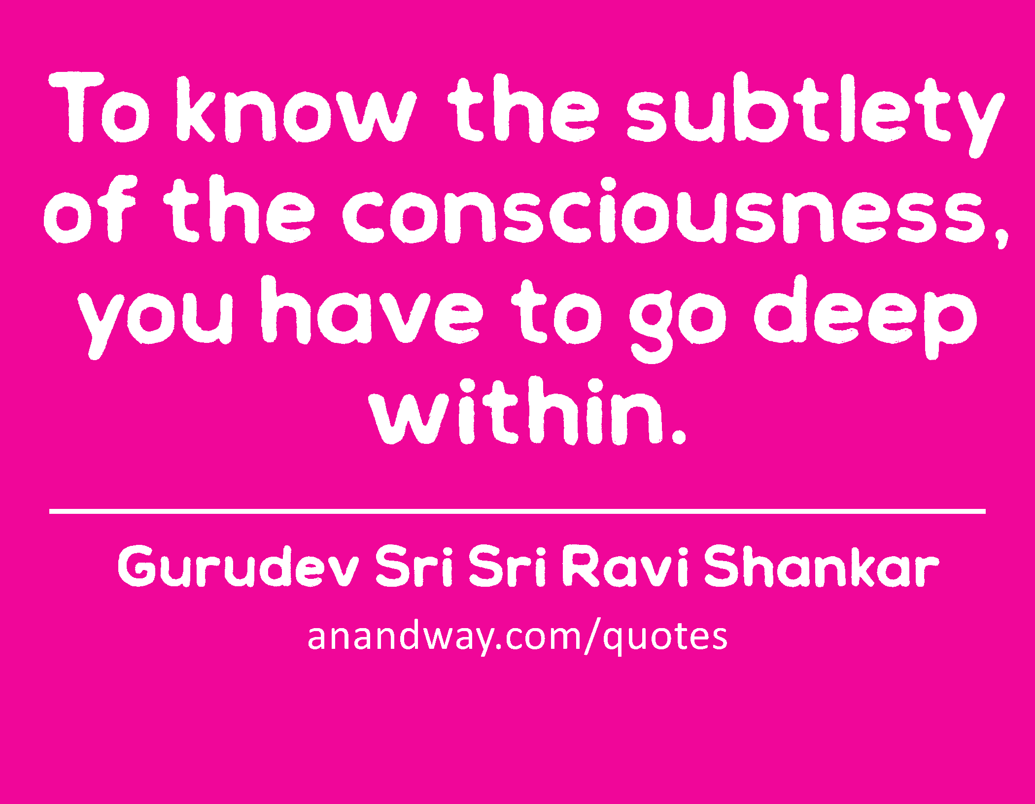To know the subtlety of the consciousness, you have to go deep within. 
 -Gurudev Sri Sri Ravi Shankar
