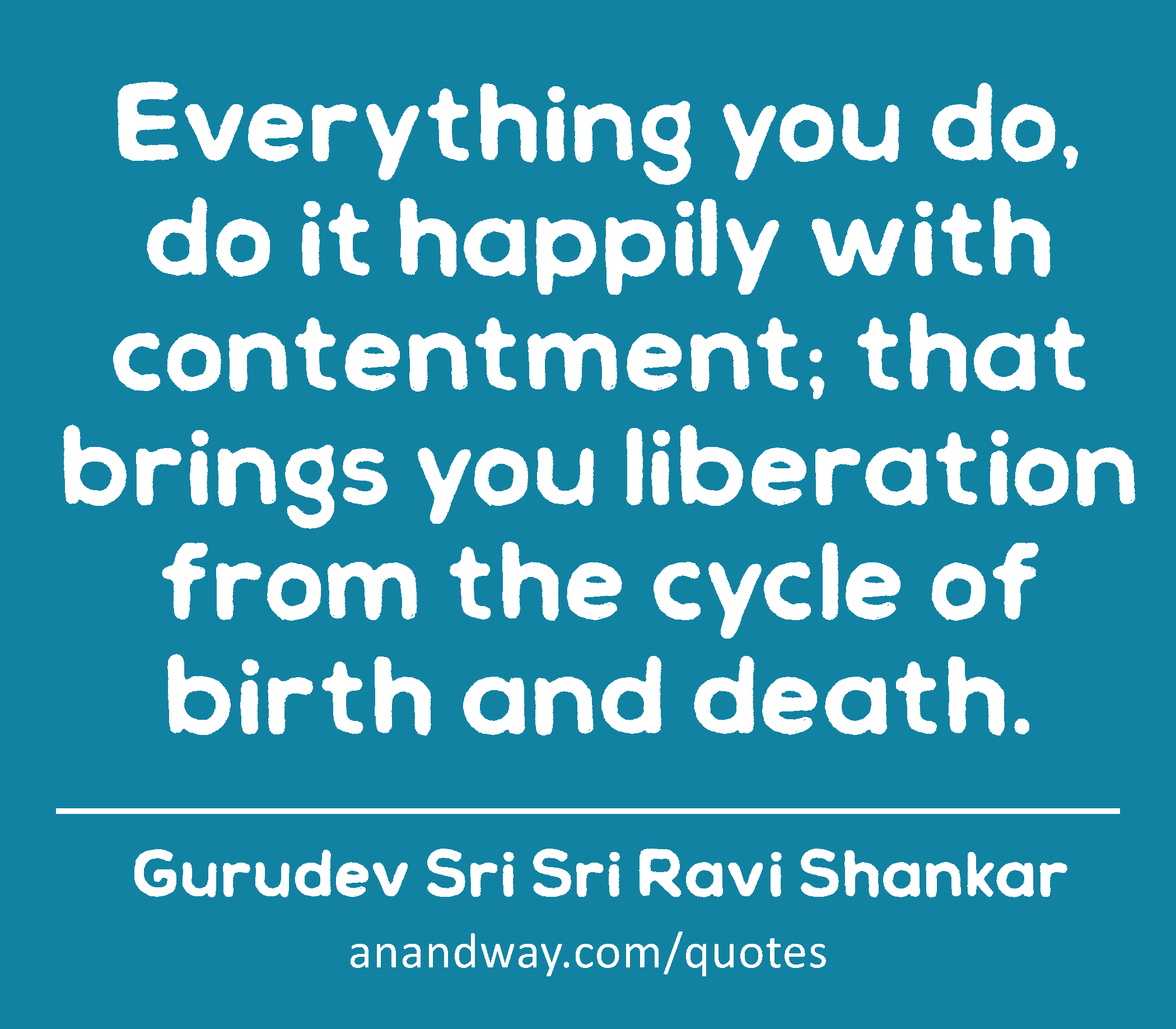 Everything you do, do it happily with contentment; that brings you liberation from the cycle of
 -Gurudev Sri Sri Ravi Shankar