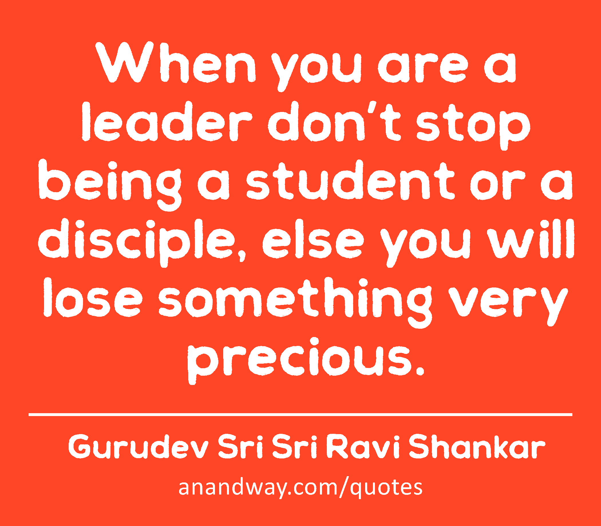 When you are a leader don’t stop being a student or a disciple, else you will lose something very
 -Gurudev Sri Sri Ravi Shankar