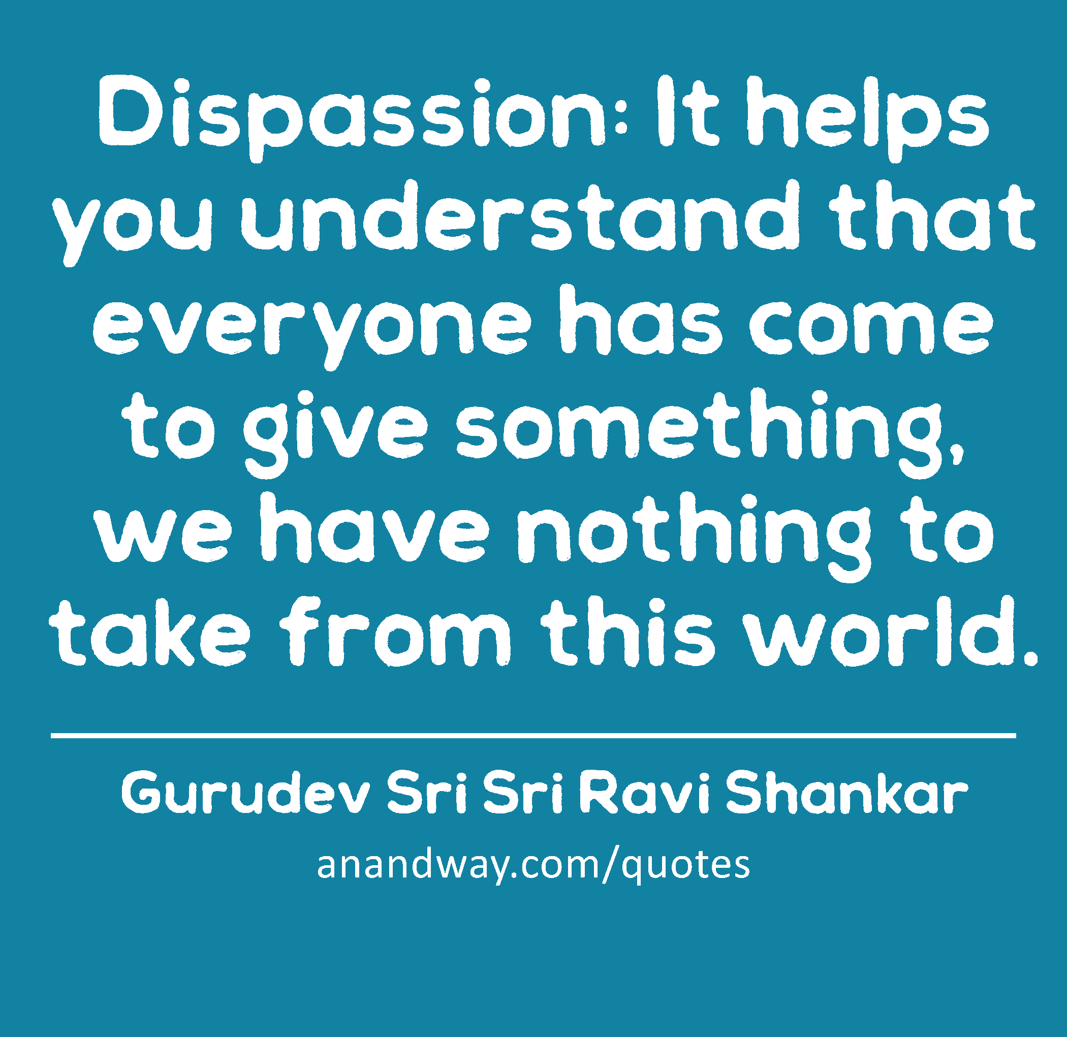 Dispassion: It helps you understand that everyone has come to give something, we have nothing to
 -Gurudev Sri Sri Ravi Shankar