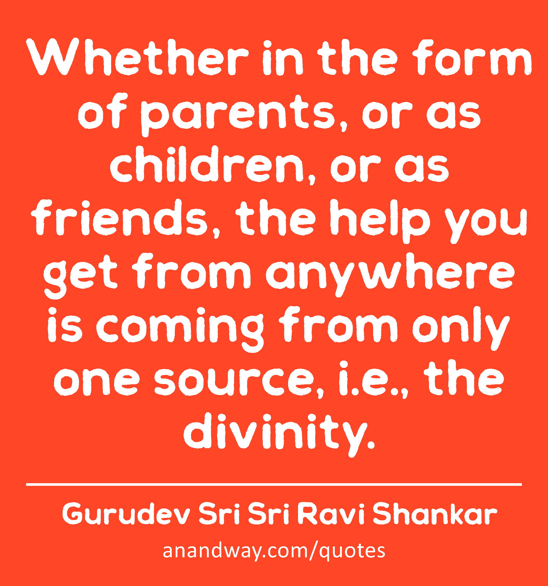 Whether in the form of parents, or as children, or as friends, the help you get from anywhere is
 -Gurudev Sri Sri Ravi Shankar