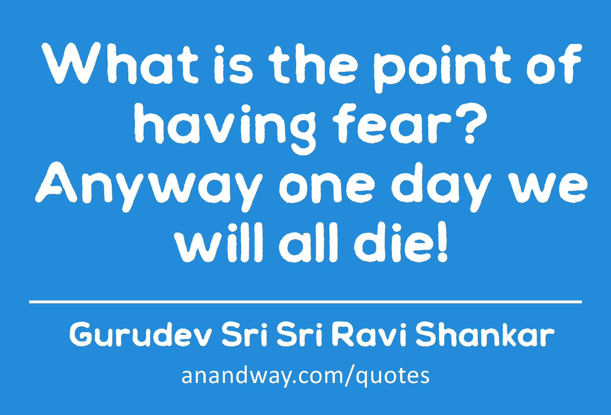 What is the point of having fear? Anyway one day we will all die! 
 -Gurudev Sri Sri Ravi Shankar