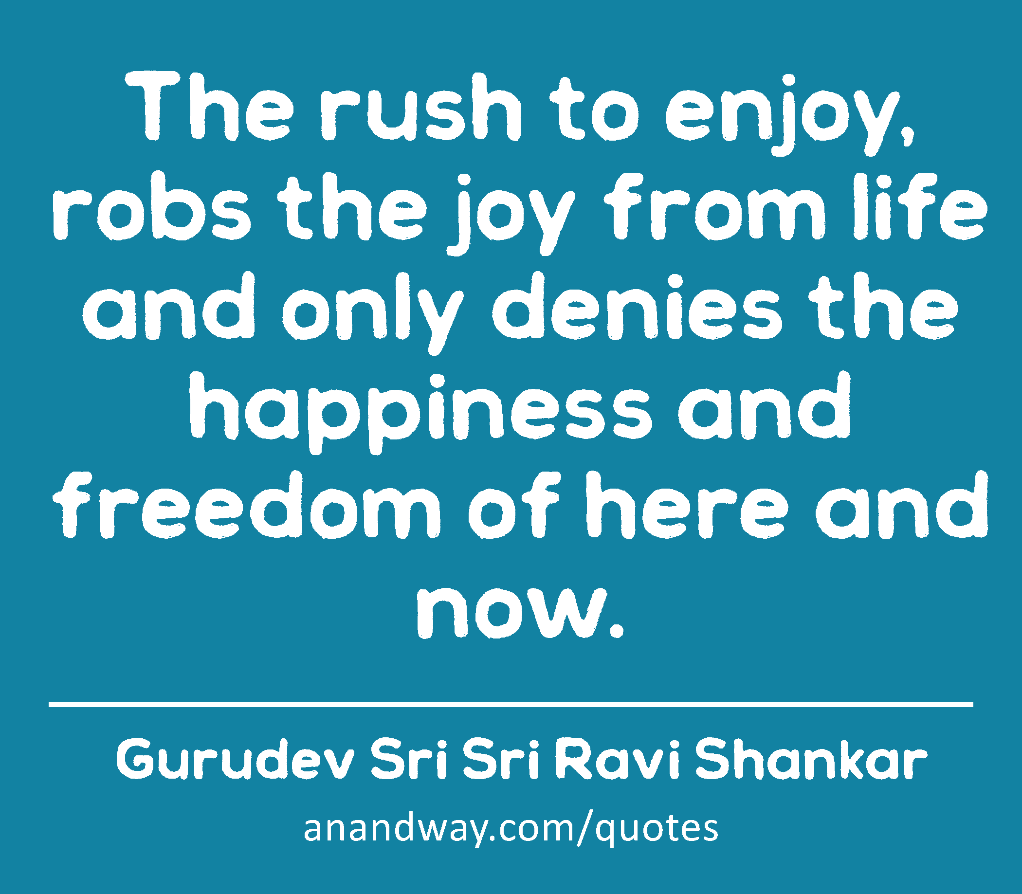 The rush to enjoy, robs the joy from life and only denies the happiness and freedom of here and
 -Gurudev Sri Sri Ravi Shankar