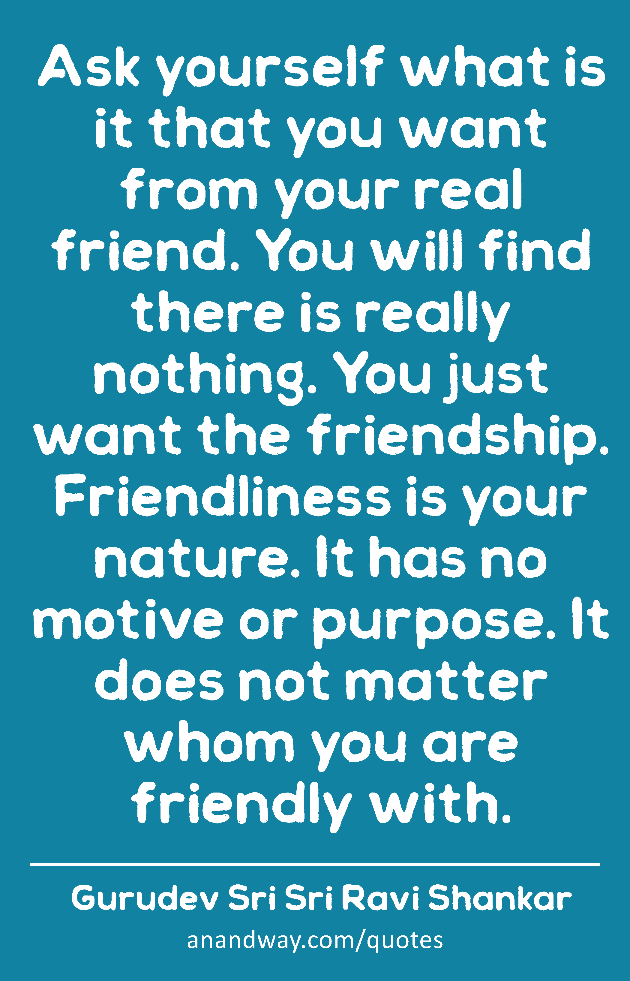 Ask yourself what is it that you want from your real friend. You will find there is really nothing.
 -Gurudev Sri Sri Ravi Shankar