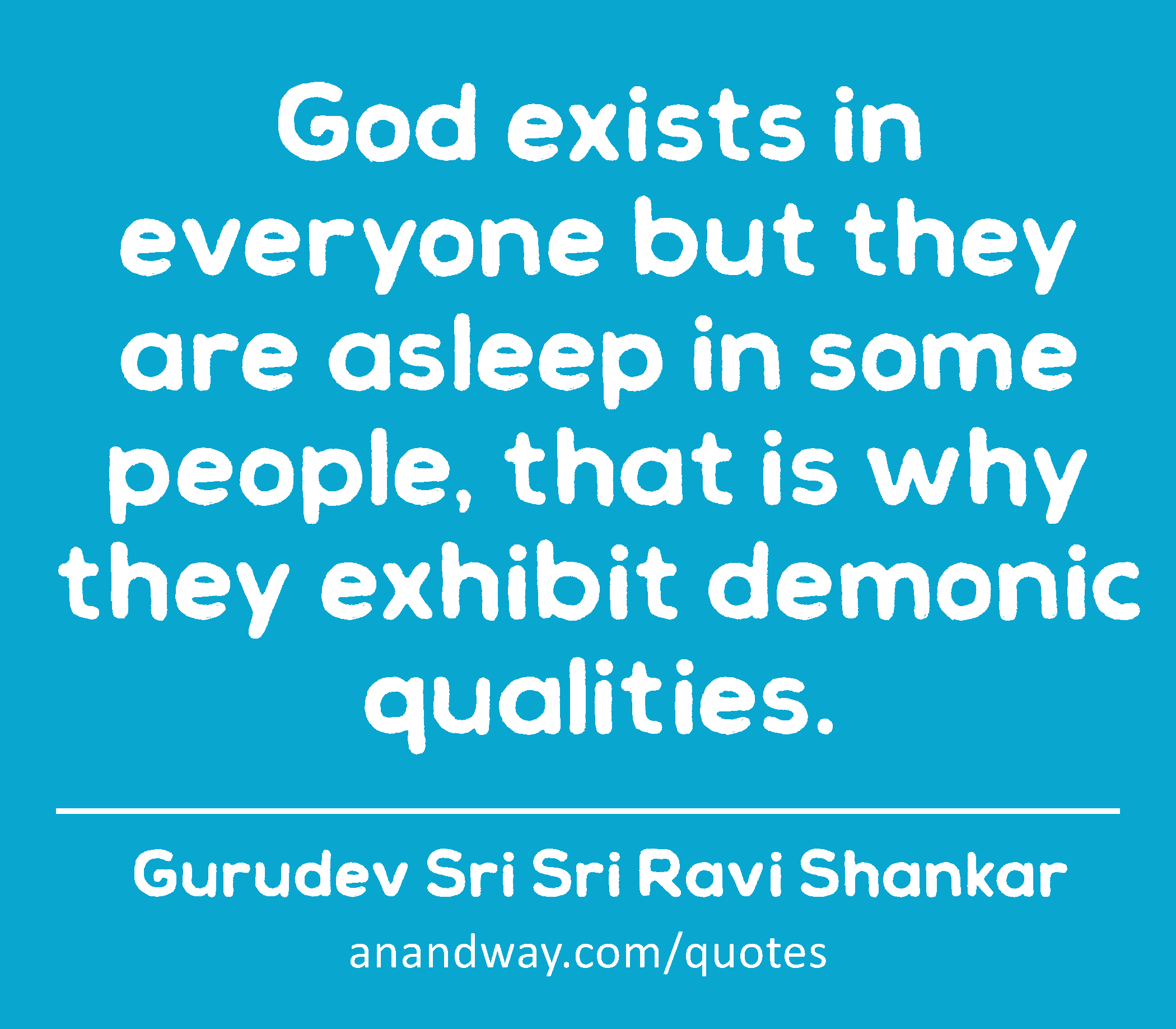 God exists in everyone but they are asleep in some people, that is why they exhibit demonic
 -Gurudev Sri Sri Ravi Shankar