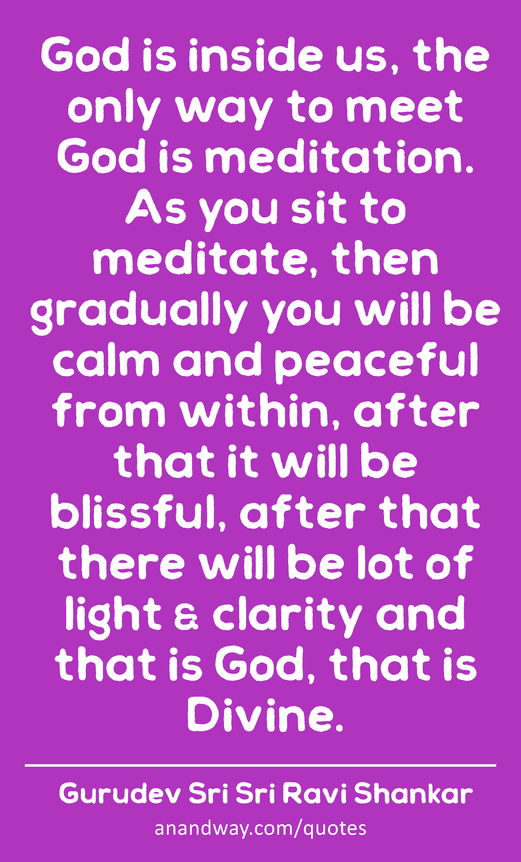 God is inside us, the only way to meet God is meditation. As you sit to meditate, then gradually
 -Gurudev Sri Sri Ravi Shankar