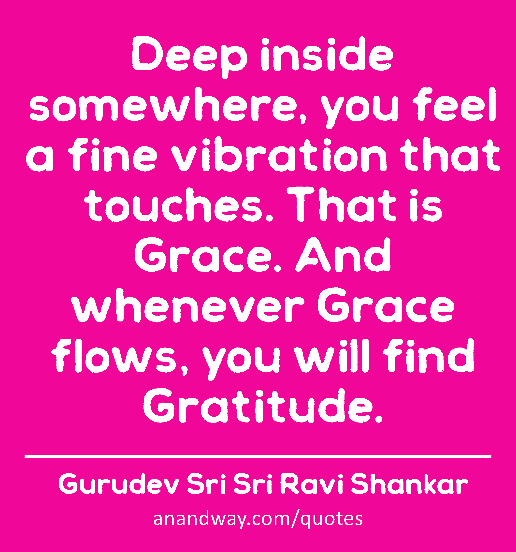 Deep inside somewhere, you feel a fine vibration that touches. That is Grace. And whenever Grace
 -Gurudev Sri Sri Ravi Shankar