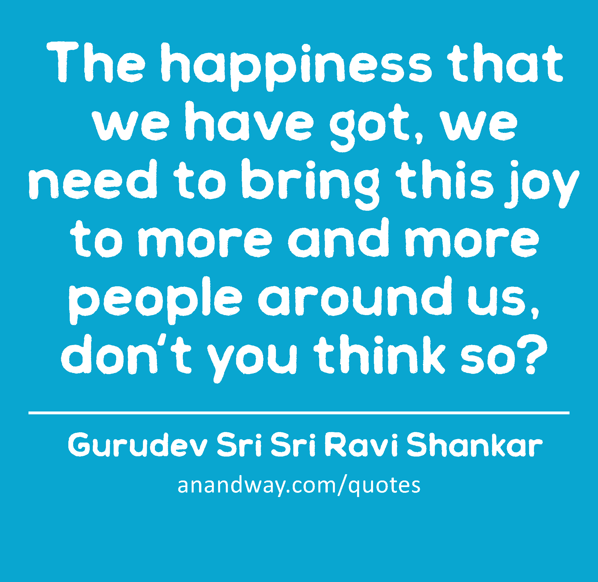The happiness that we have got, we need to bring this joy to more and more people around us, don't
 -Gurudev Sri Sri Ravi Shankar