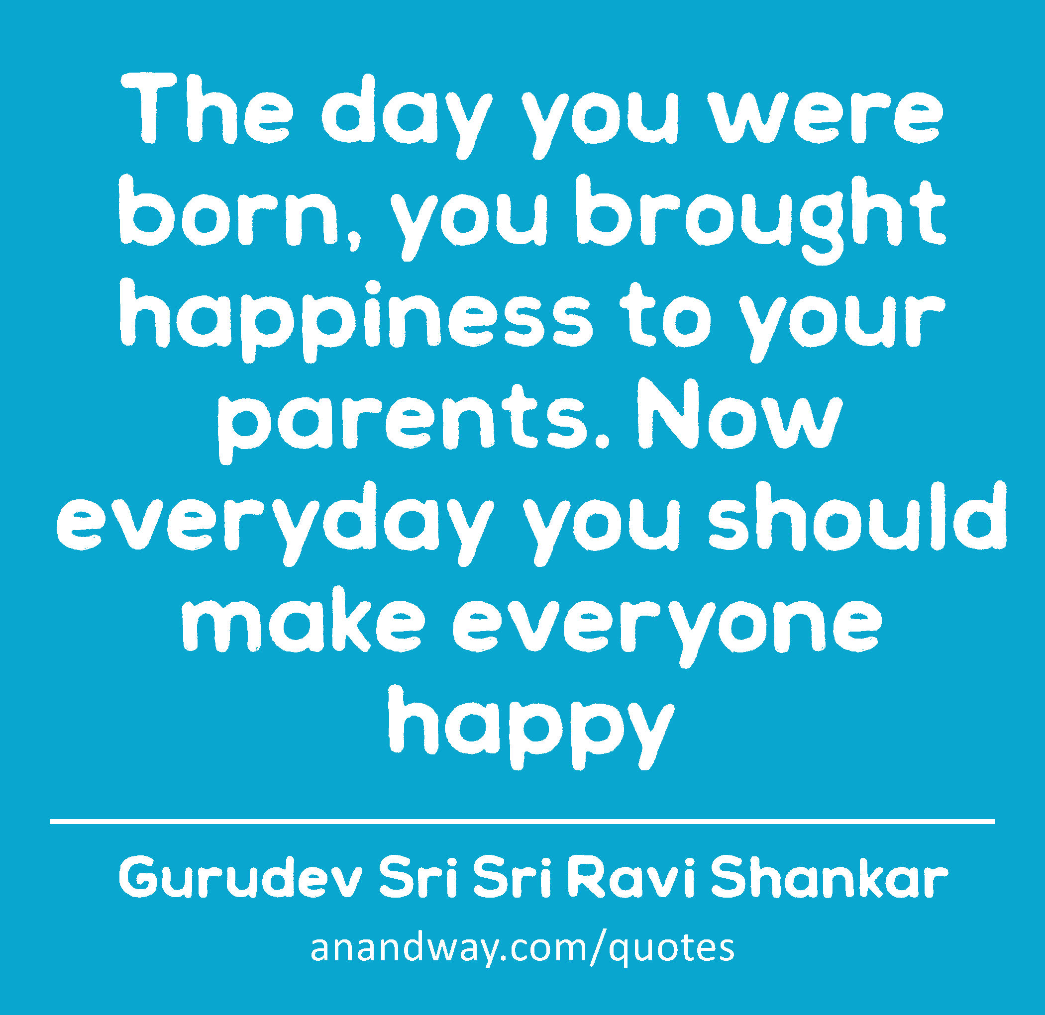 The day you were born, you brought happiness to your parents. Now everyday you should make everyone
 -Gurudev Sri Sri Ravi Shankar