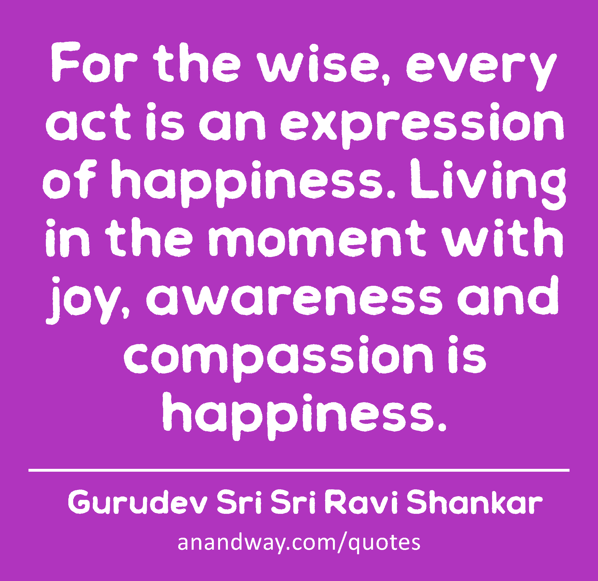 For the wise, every act is an expression of happiness. Living in the moment with joy, awareness and
 -Gurudev Sri Sri Ravi Shankar