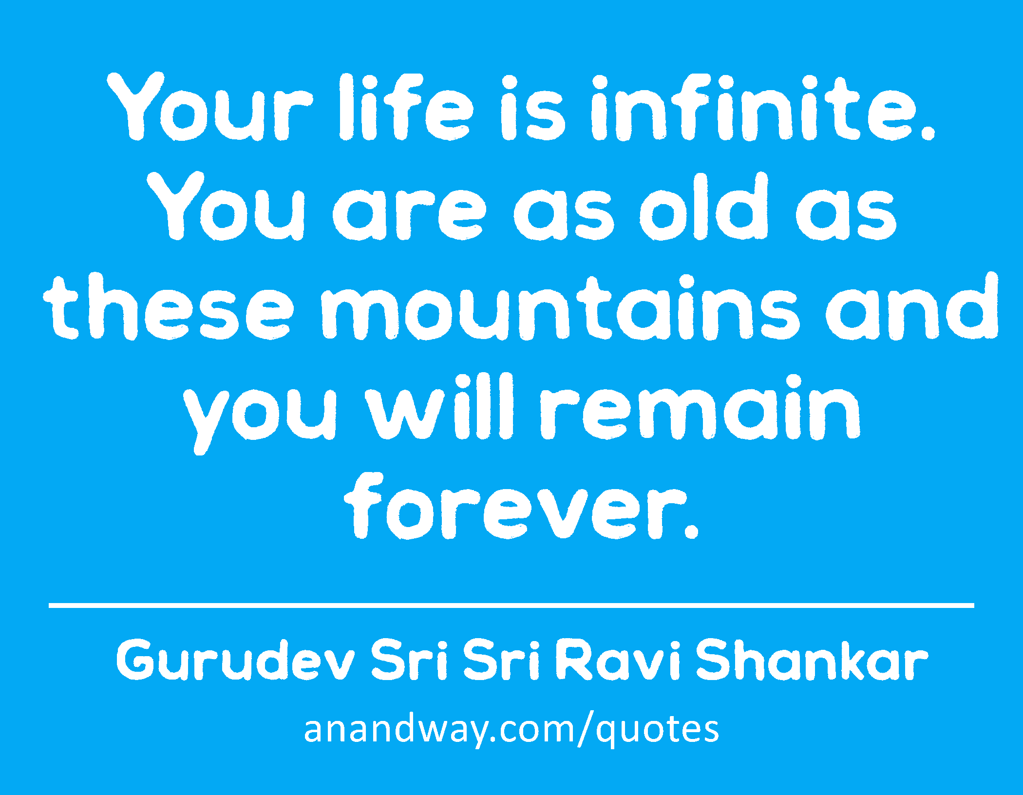 Your life is infinite. You are as old as these mountains and you will remain forever. 
 -Gurudev Sri Sri Ravi Shankar