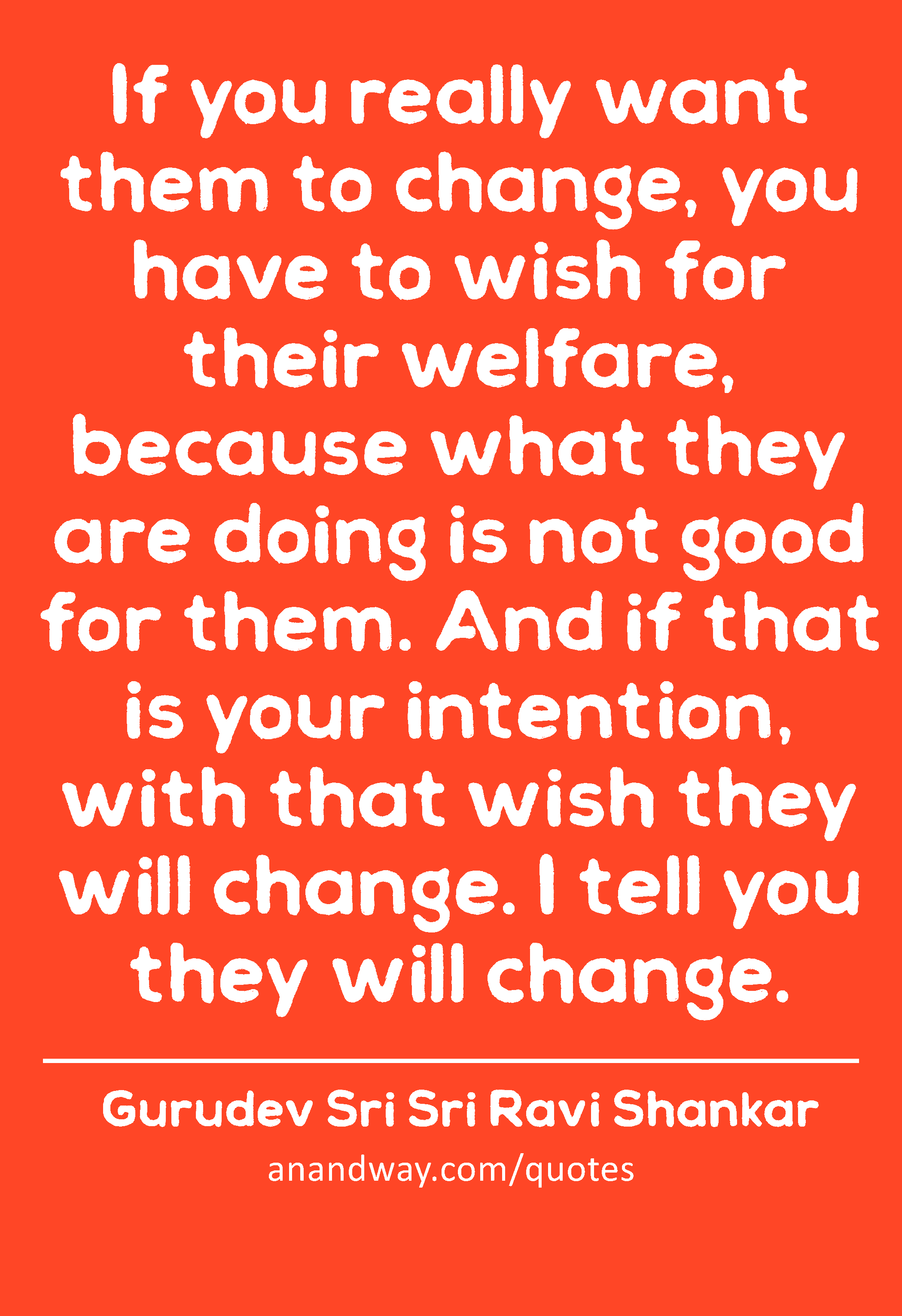 If you really want them to change, you have to wish for their welfare, because what they are doing
 -Gurudev Sri Sri Ravi Shankar