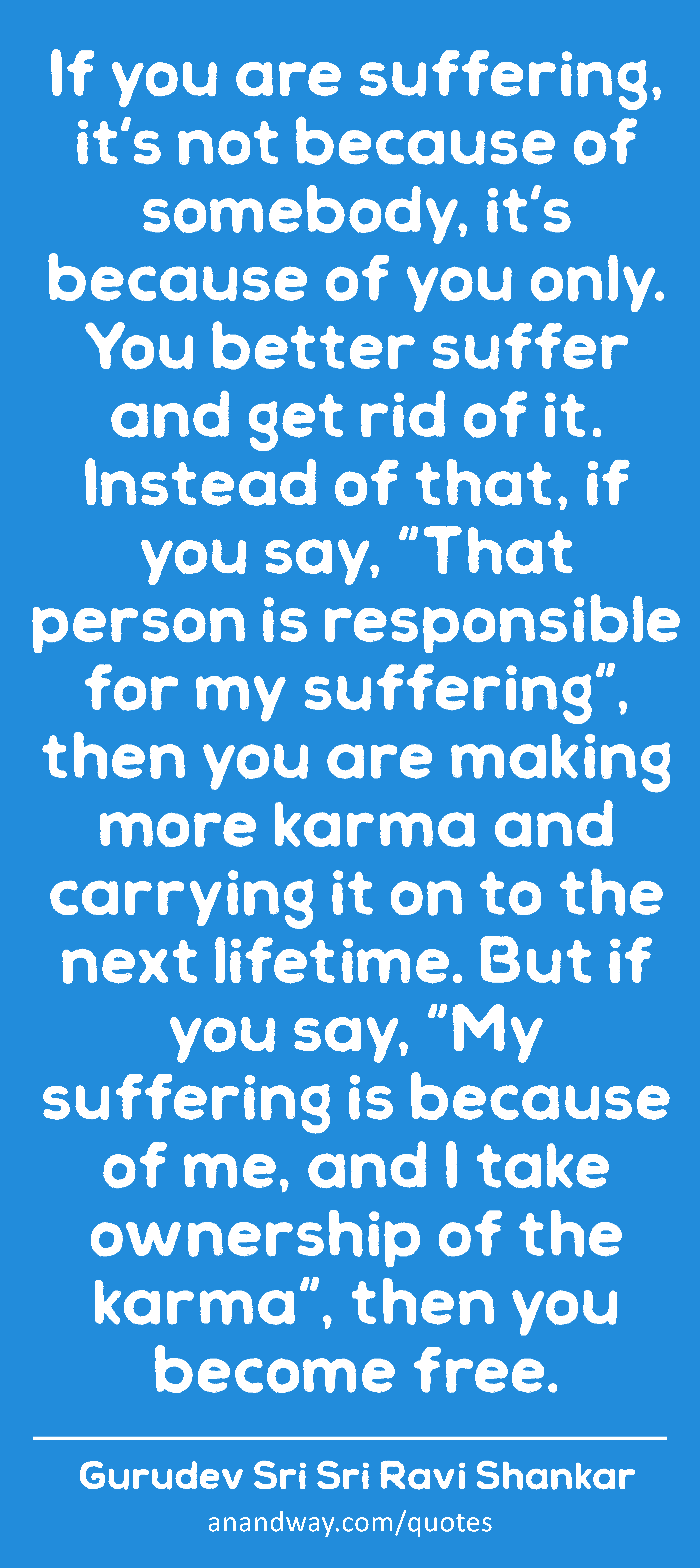 If you are suffering, it's not because of somebody, it's because of you only. You better suffer and
 -Gurudev Sri Sri Ravi Shankar