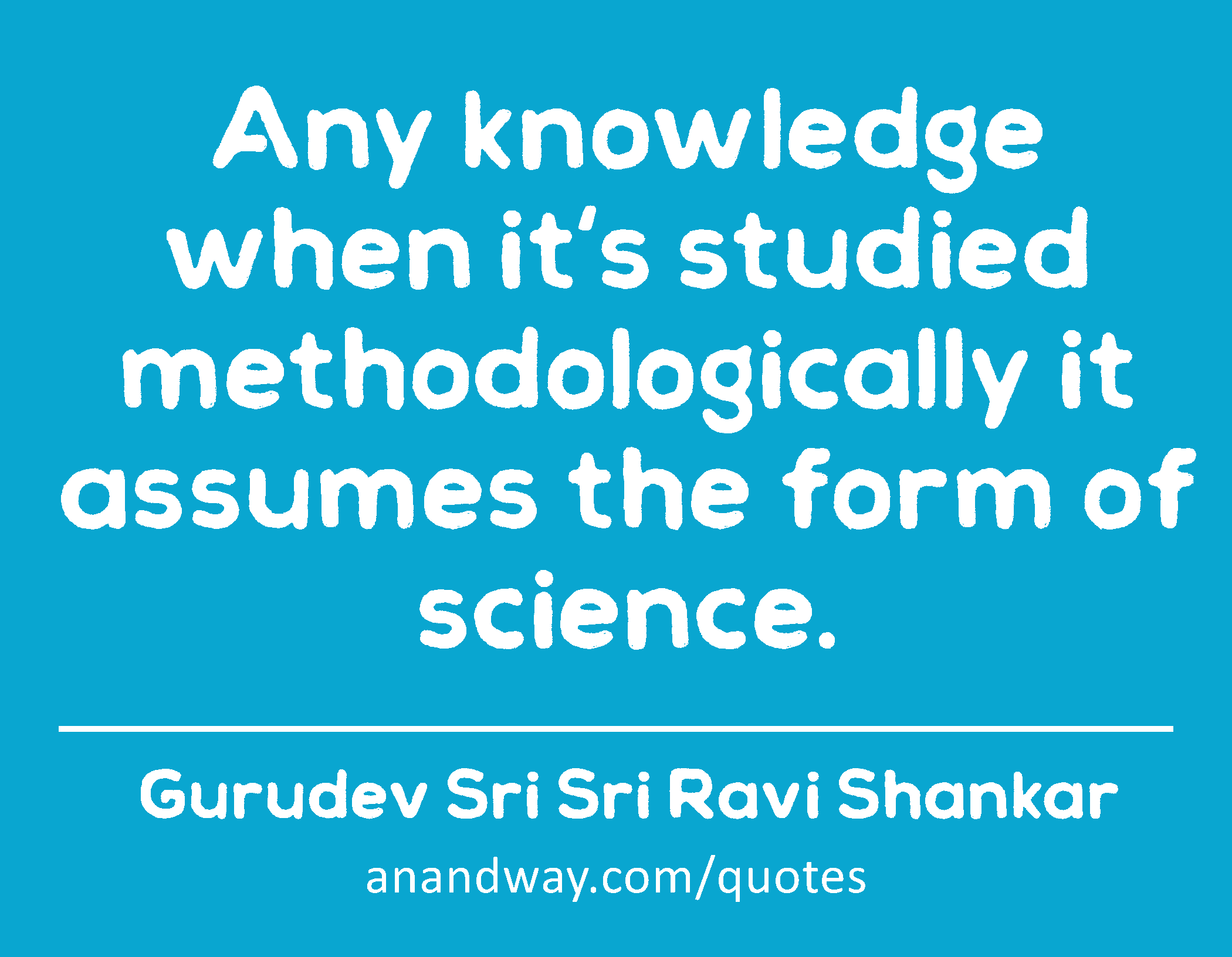 Any knowledge when it's studied methodologically it assumes the form of science. 
 -Gurudev Sri Sri Ravi Shankar