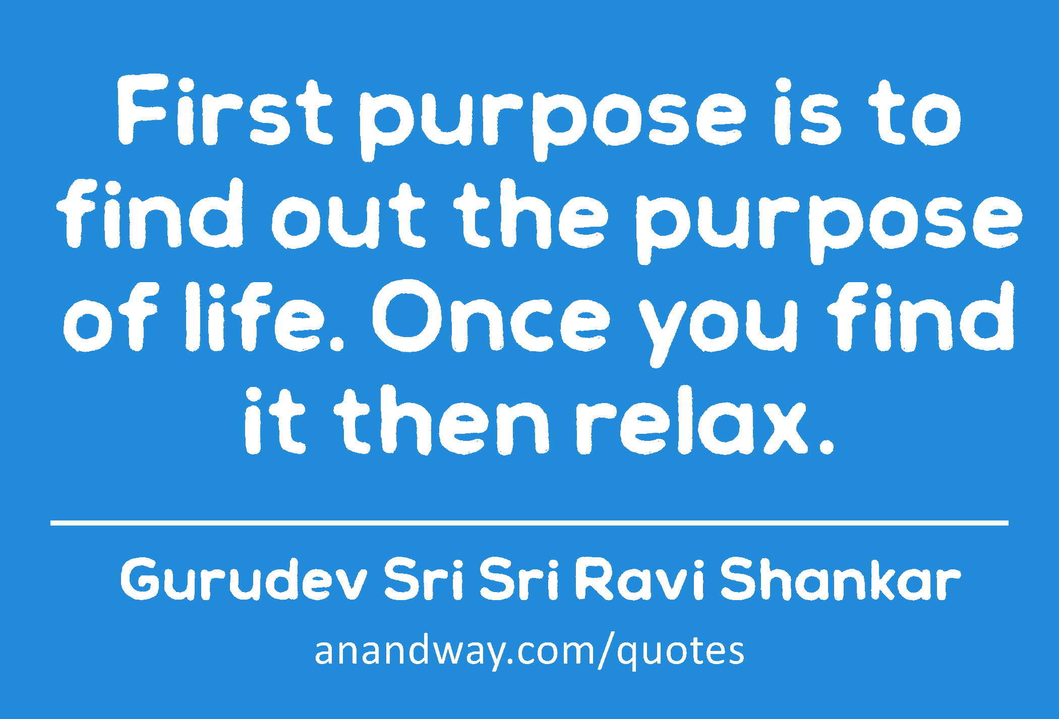 First purpose is to find out the purpose of life. Once you find it then relax.
 -Gurudev Sri Sri Ravi Shankar
