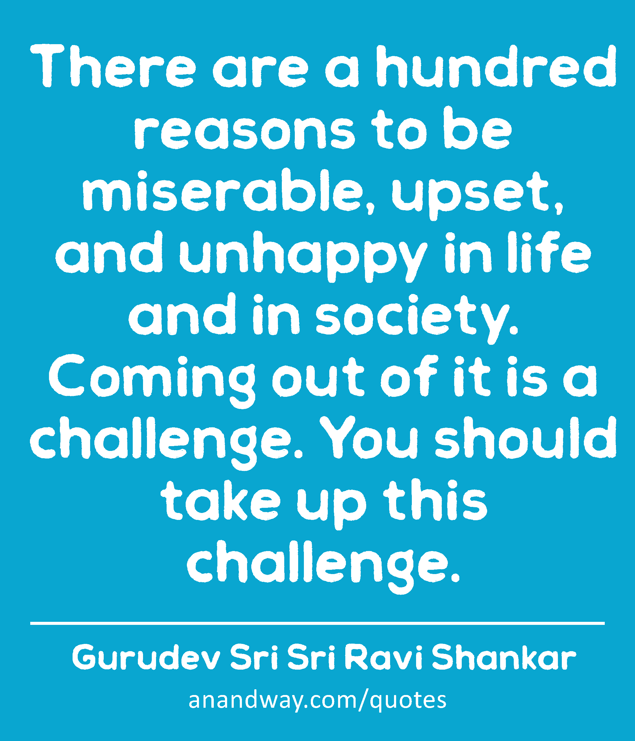 There are a hundred reasons to be miserable, upset, and unhappy in life and in society. Coming out
 -Gurudev Sri Sri Ravi Shankar