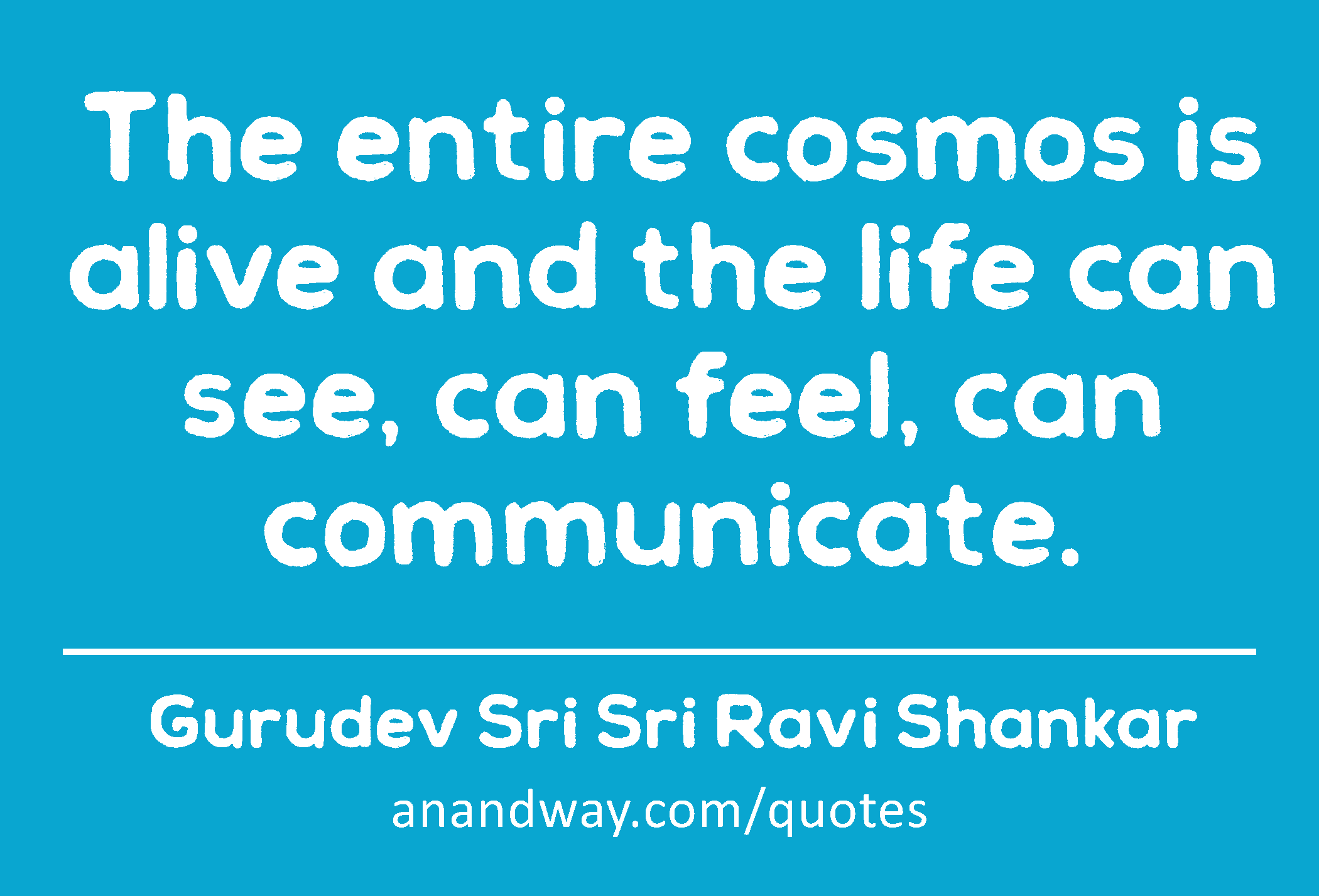 The entire cosmos is alive and the life can see, can feel, can communicate. 
 -Gurudev Sri Sri Ravi Shankar