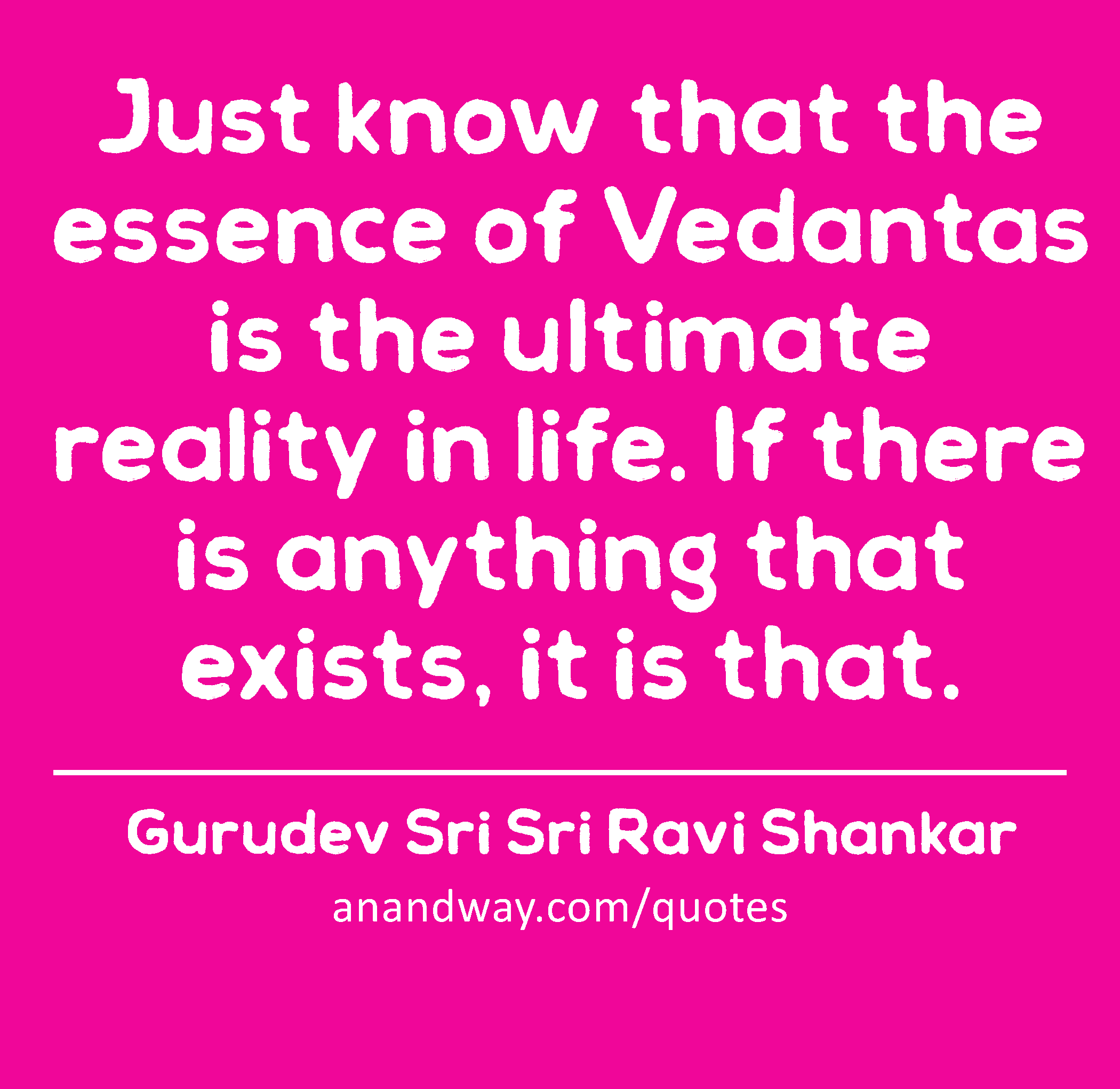 Just know that the essence of Vedantas is the ultimate reality in life. If there is anything that
 -Gurudev Sri Sri Ravi Shankar