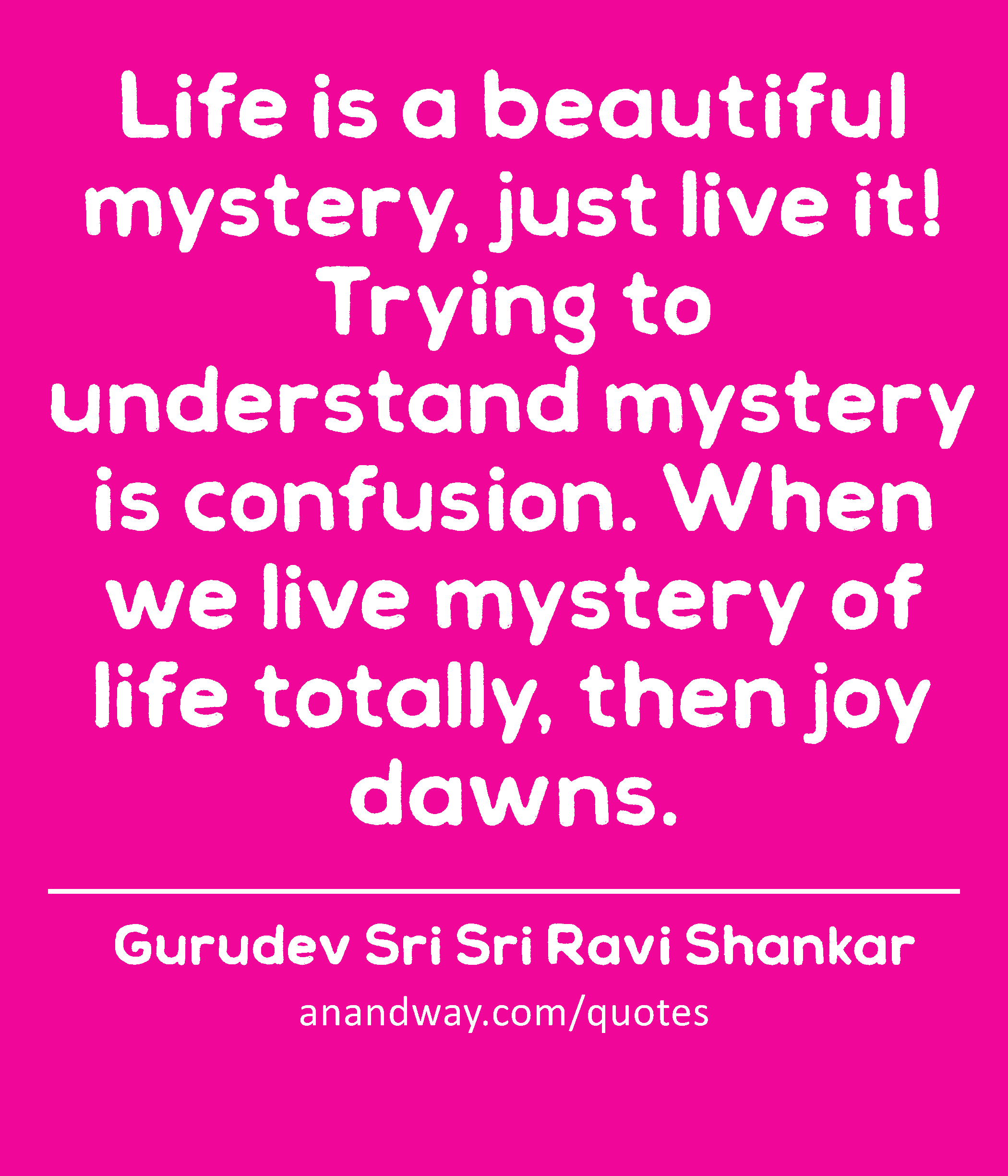 Life is a beautiful mystery, just live it! Trying to understand mystery is confusion. When we live
 -Gurudev Sri Sri Ravi Shankar