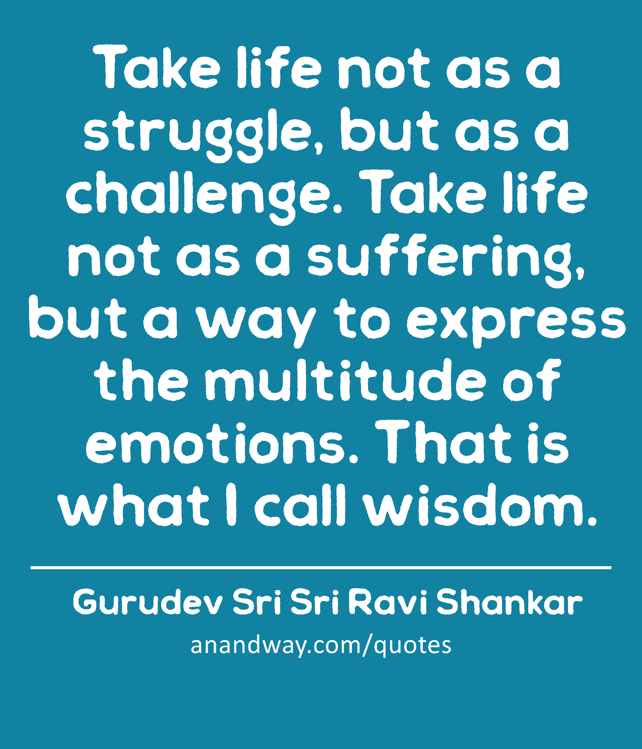 Take life not as a struggle, but as a challenge. Take life not as a suffering, but a way to express
 -Gurudev Sri Sri Ravi Shankar