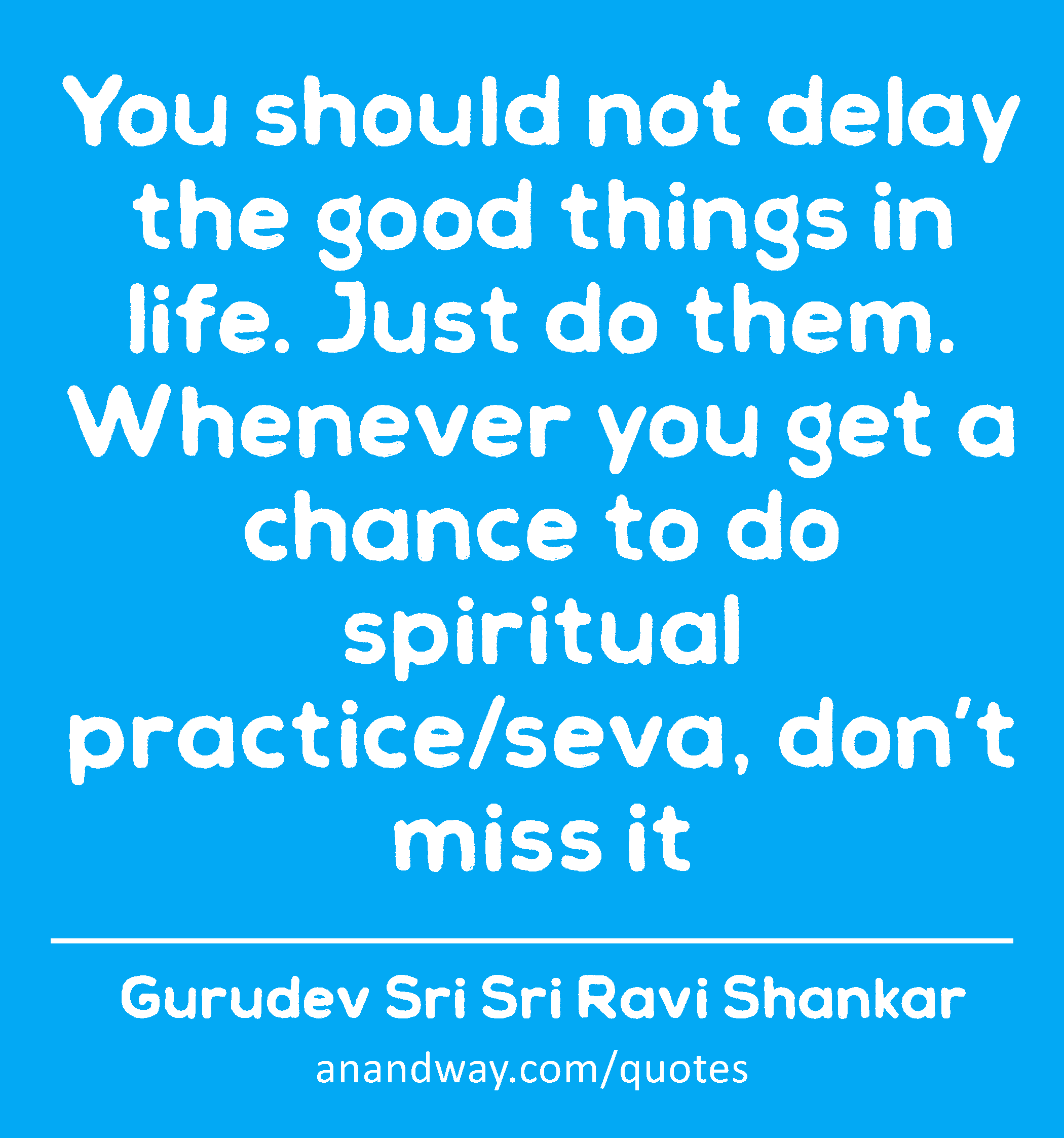 You should not delay the good things in life. Just do them. Whenever you get a chance to do
 -Gurudev Sri Sri Ravi Shankar