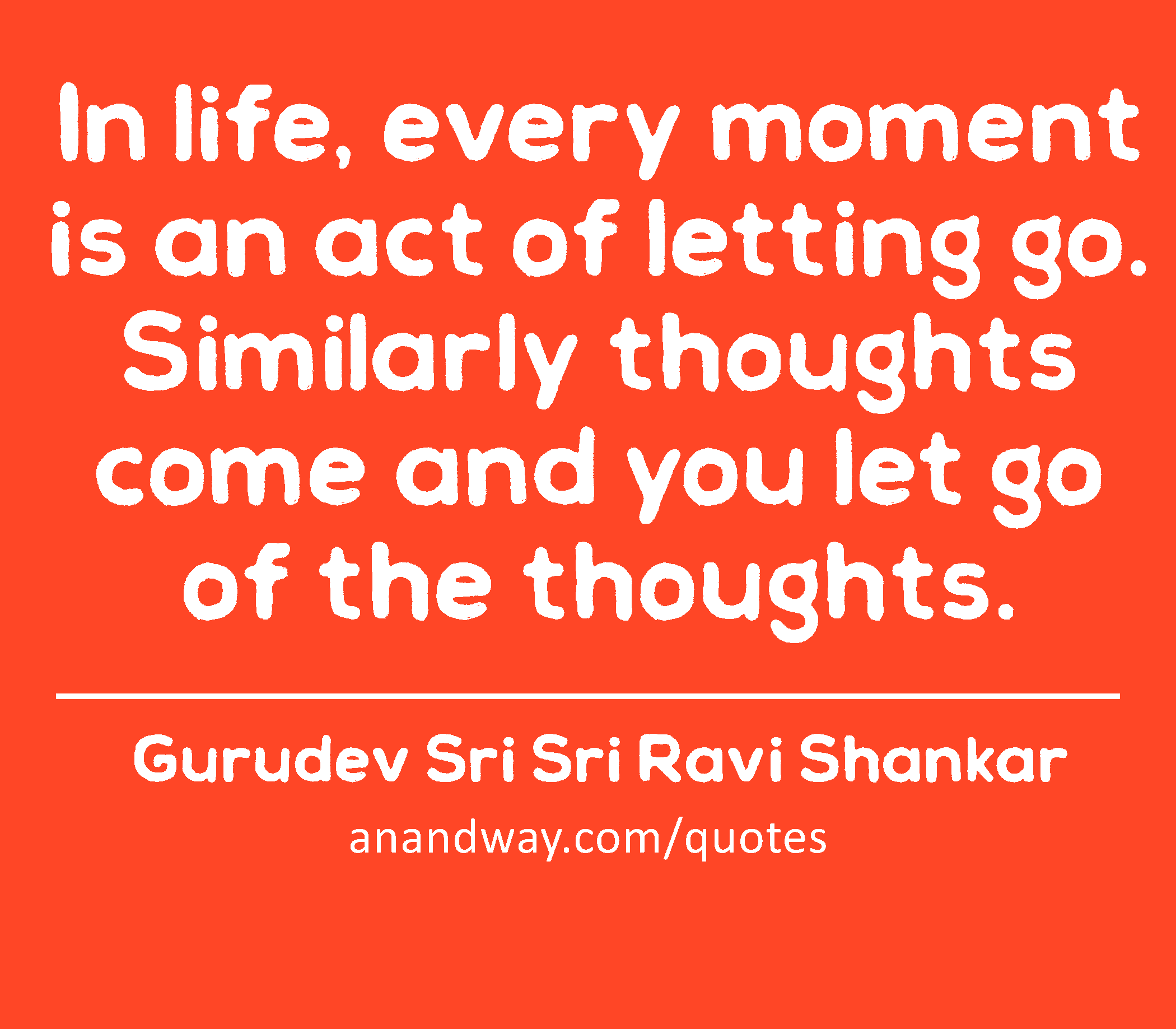 In life, every moment is an act of letting go. Similarly thoughts come and you let go of the
 -Gurudev Sri Sri Ravi Shankar
