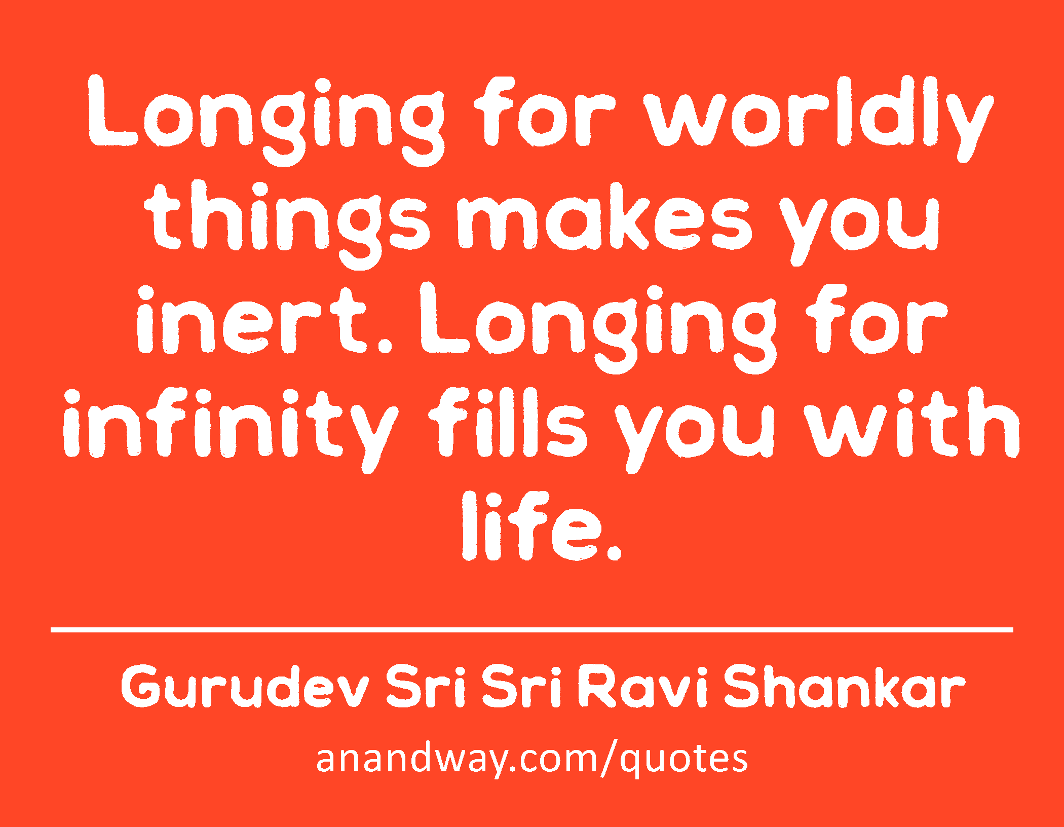 Longing for worldly things makes you inert. Longing for infinity fills you with life. 
 -Gurudev Sri Sri Ravi Shankar