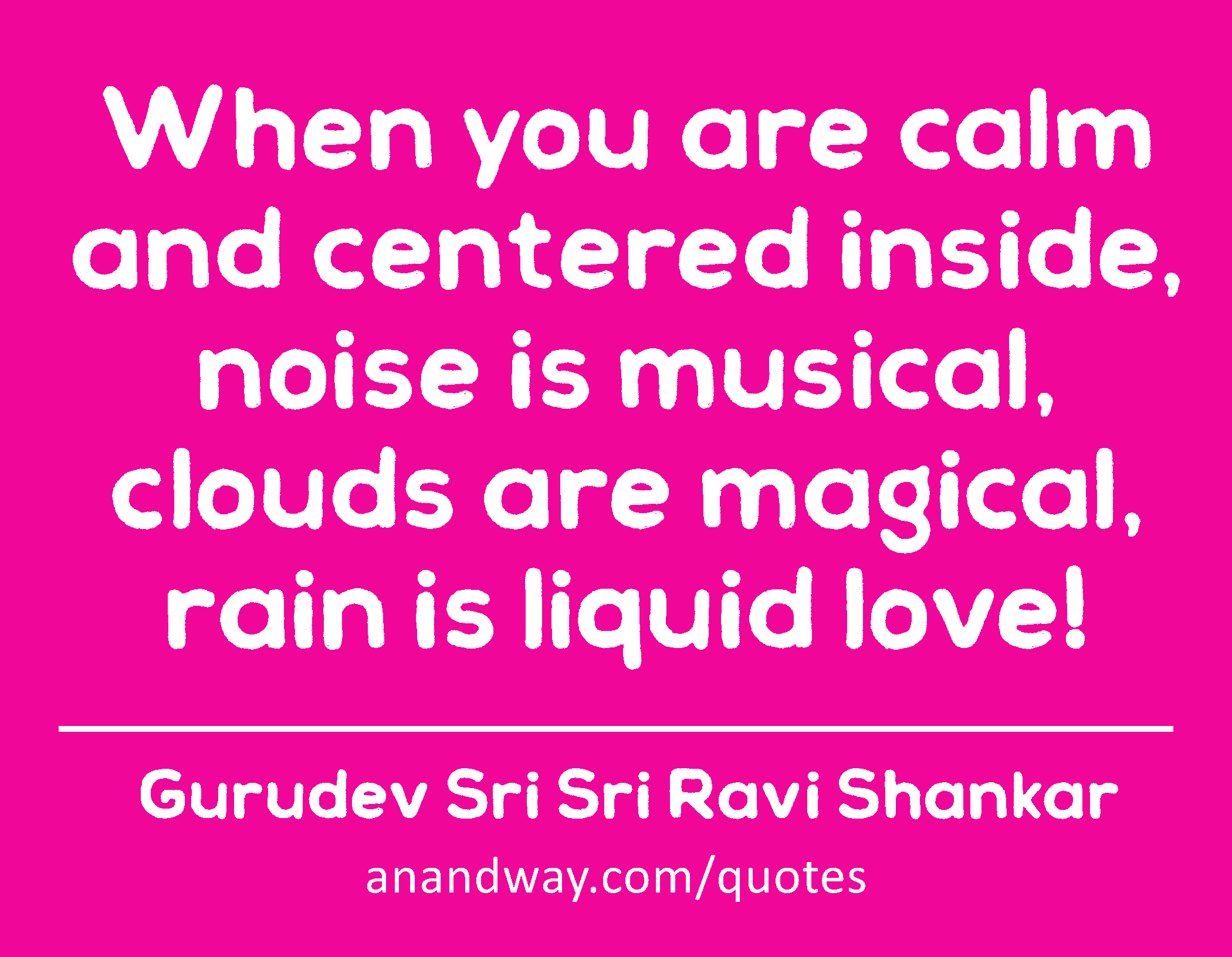 When you are calm and centered inside, noise is musical, clouds are magical, rain is liquid love! 
 -Gurudev Sri Sri Ravi Shankar