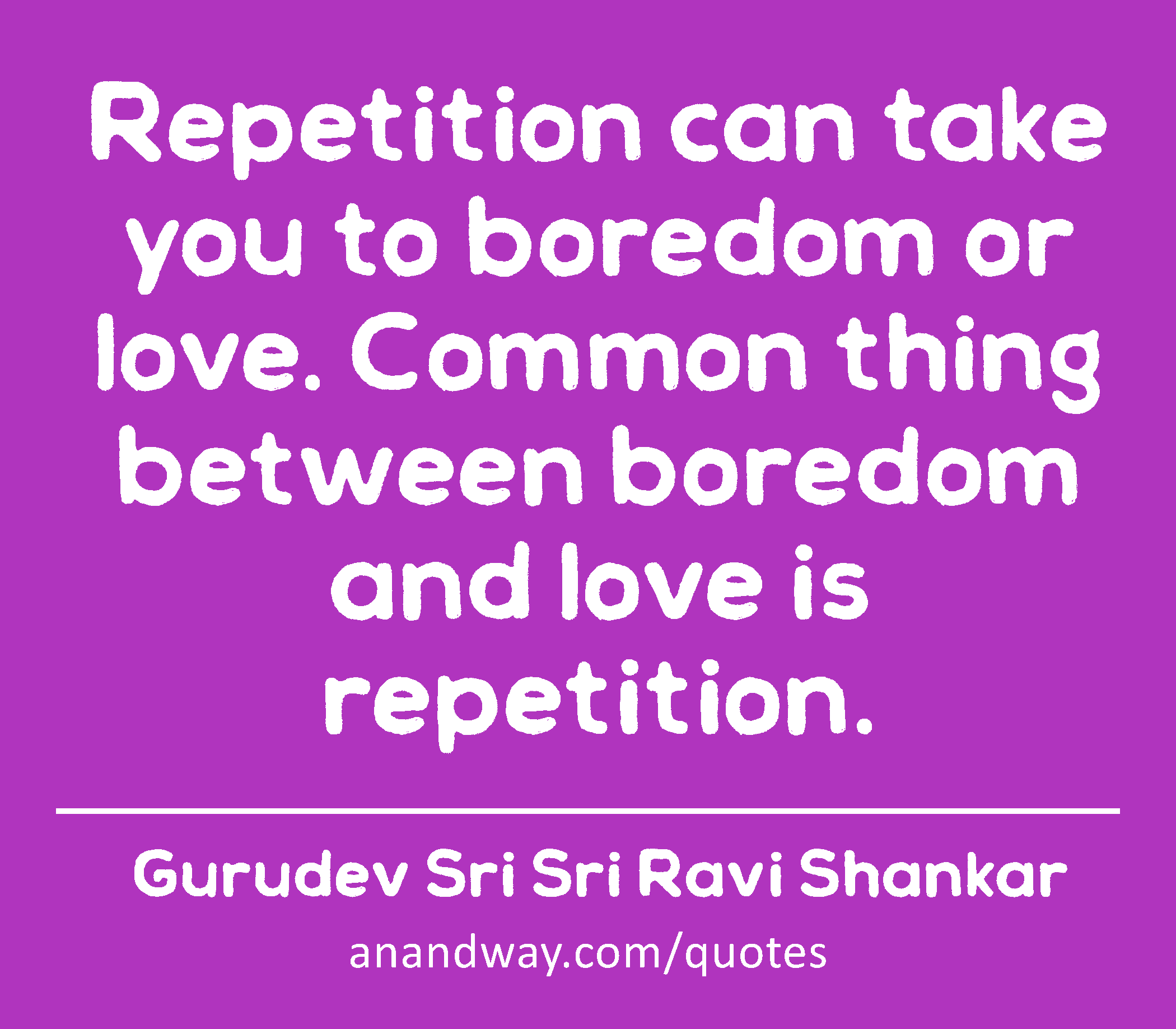 Repetition can take you to boredom or love. Common thing between boredom and love is repetition. 
 -Gurudev Sri Sri Ravi Shankar