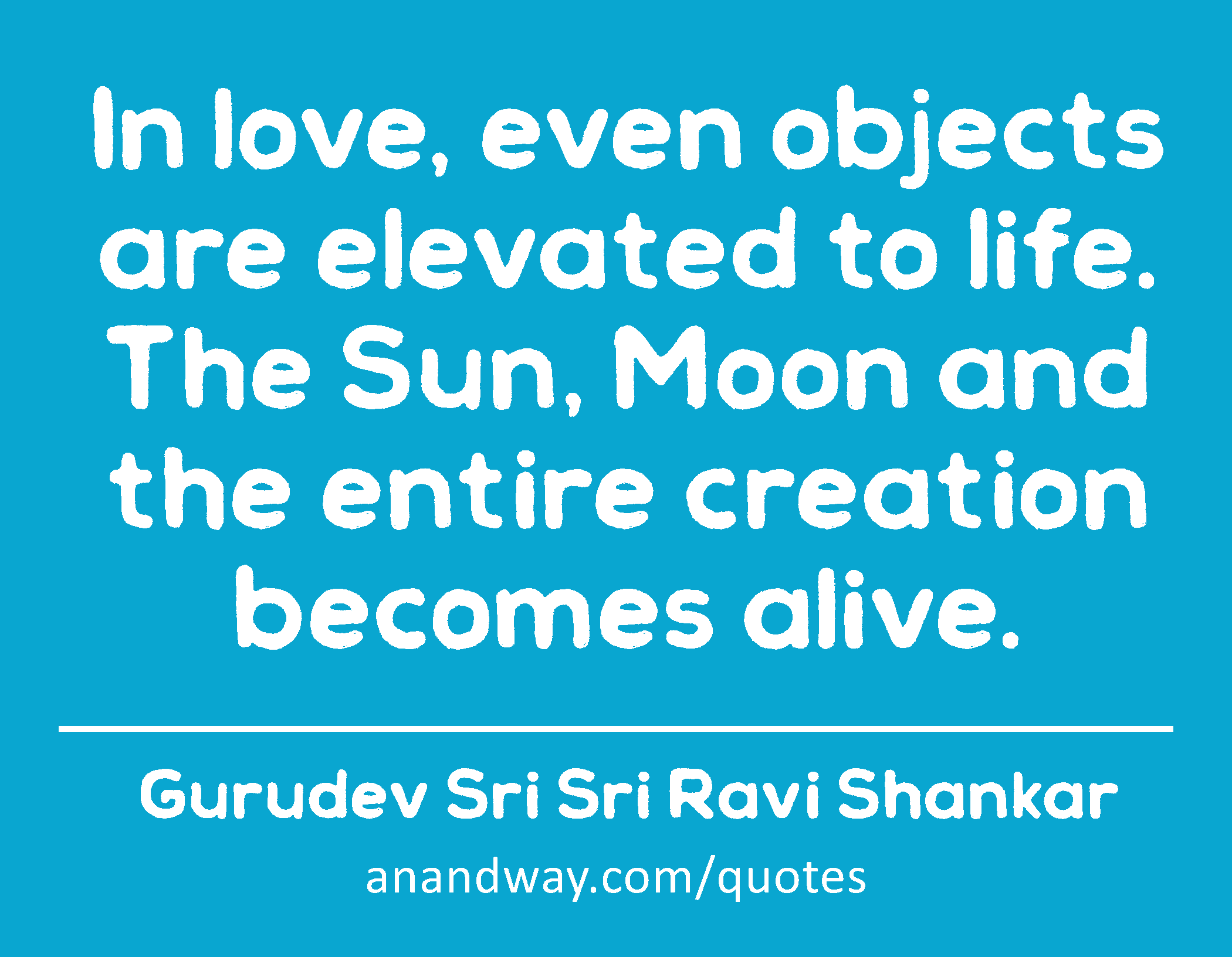 In love, even objects are elevated to life. The Sun, Moon and the entire creation becomes alive. 
 -Gurudev Sri Sri Ravi Shankar