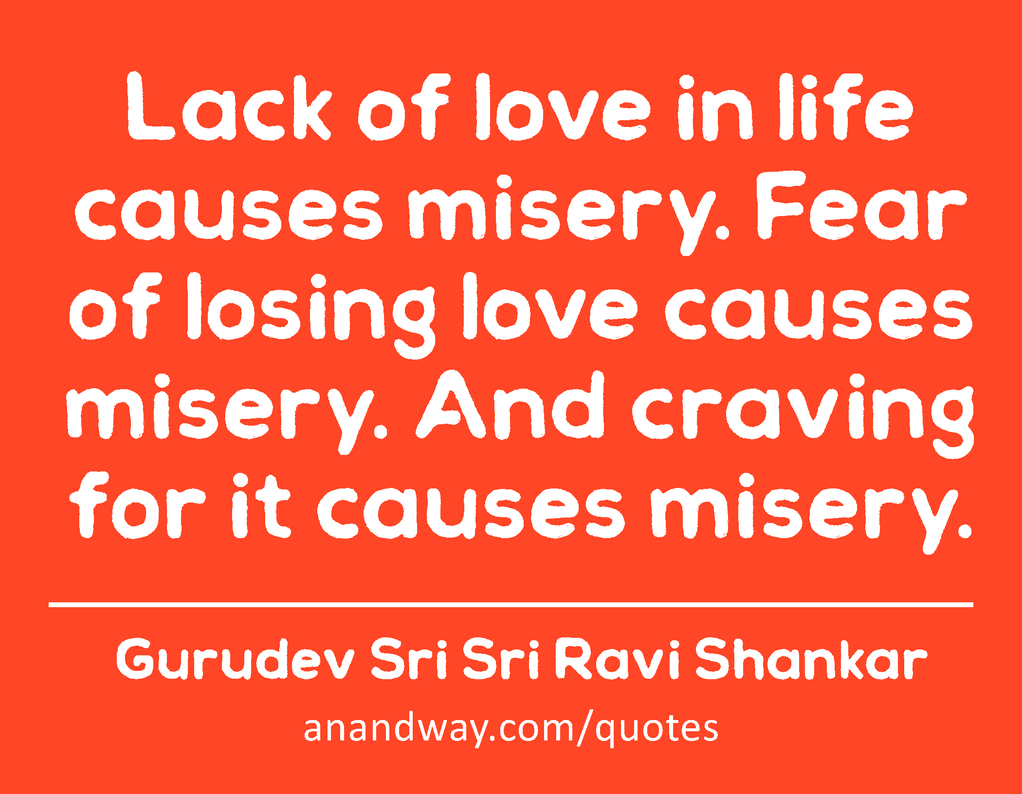 Lack of love in life causes misery. Fear of losing love causes misery. And craving for it causes
 -Gurudev Sri Sri Ravi Shankar