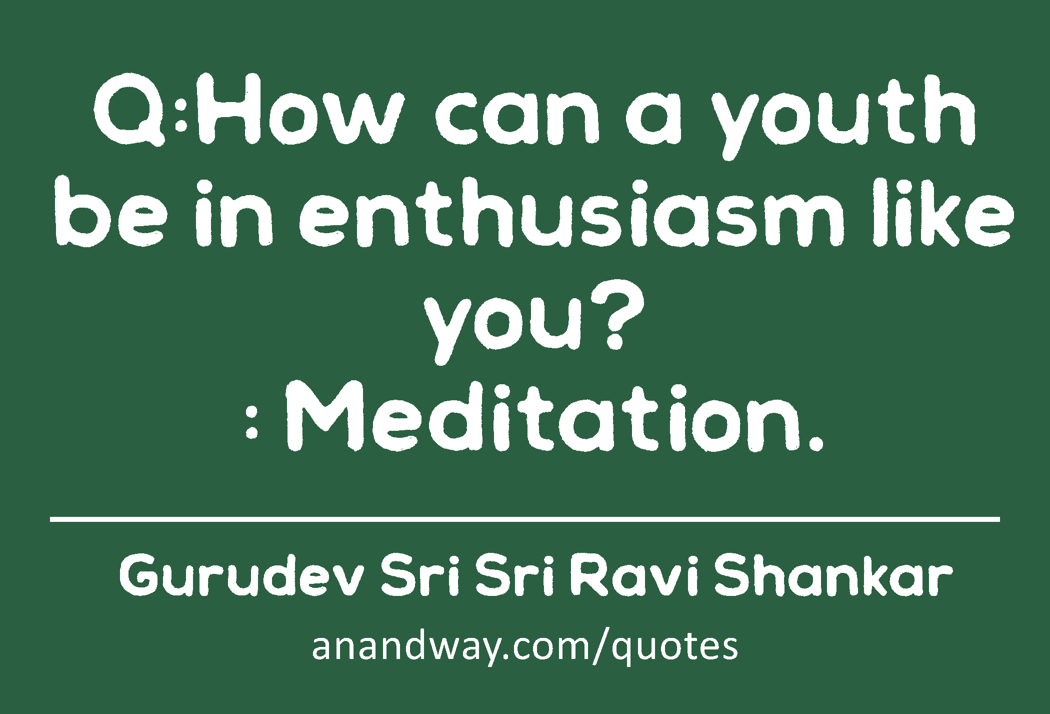 Q:How can a youth be in enthusiasm like you? 
: Meditation.
 -Gurudev Sri Sri Ravi Shankar