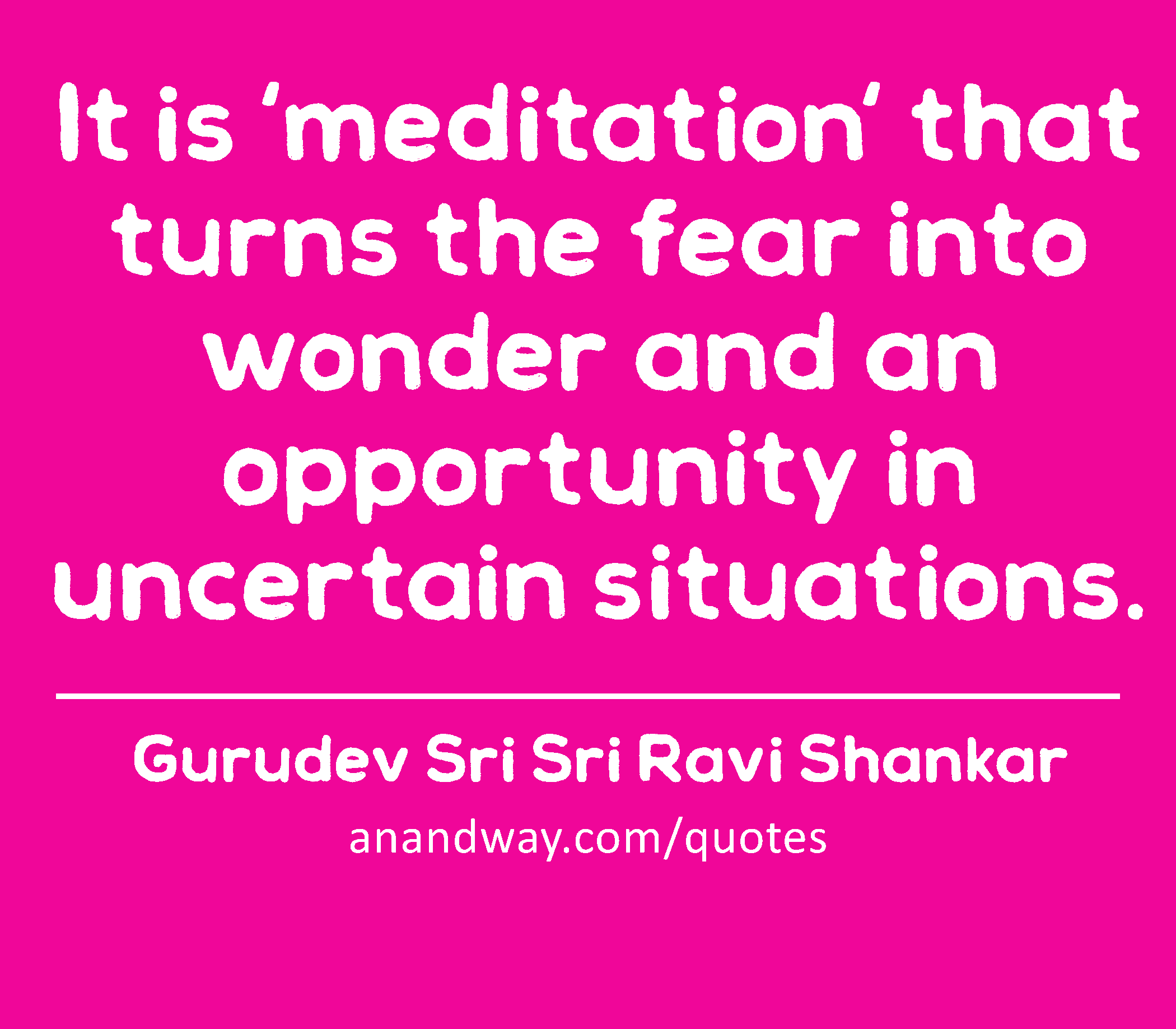 It is 'meditation' that turns the fear into wonder and an opportunity in uncertain situations. 
 -Gurudev Sri Sri Ravi Shankar