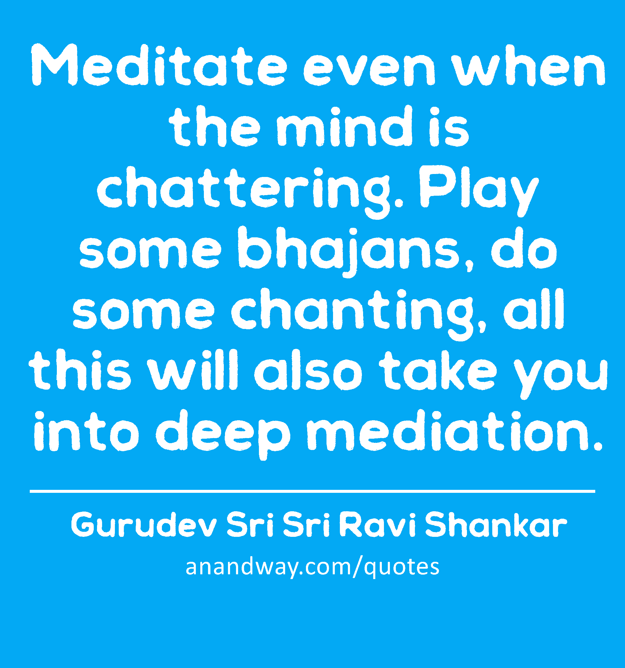 Meditate even when the mind is chattering. Play some bhajans, do some chanting, all this will also
 -Gurudev Sri Sri Ravi Shankar