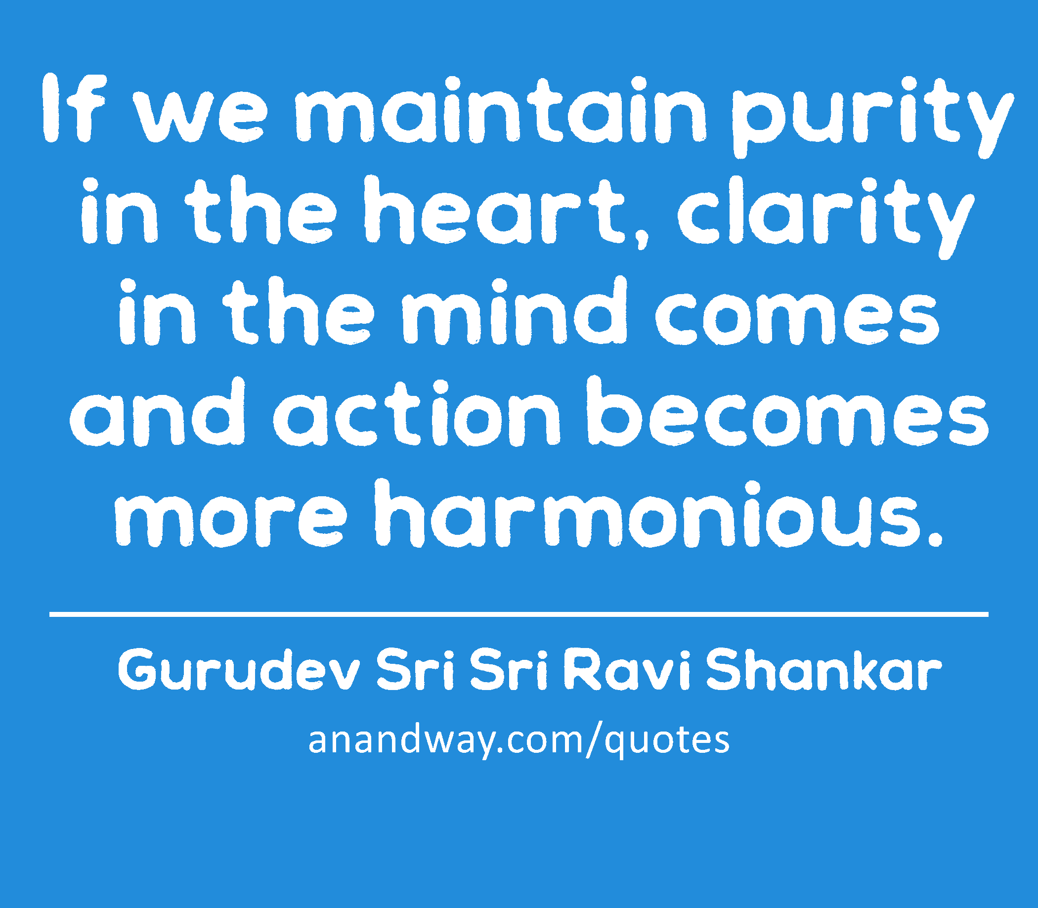 If we maintain purity in the heart, clarity in the mind comes and action becomes more harmonious. 
 -Gurudev Sri Sri Ravi Shankar