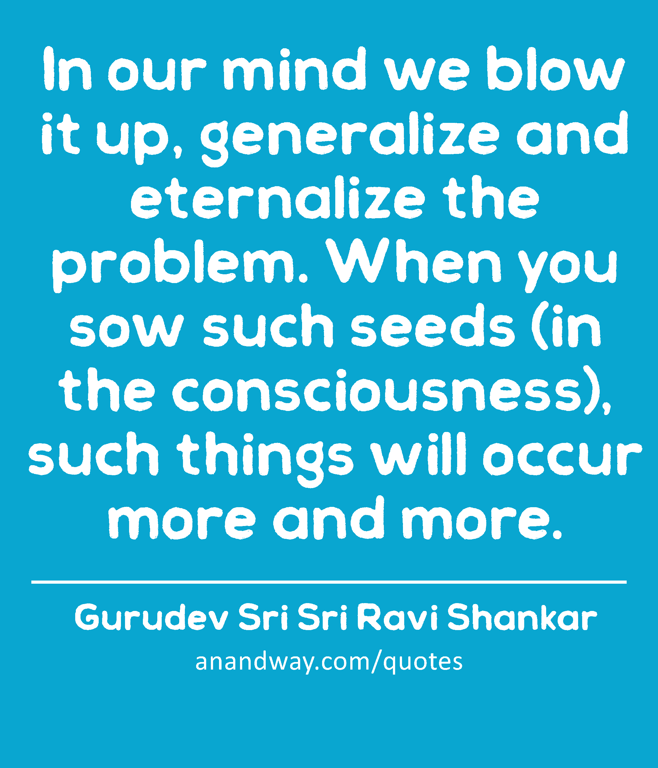 In our mind we blow it up, generalize and eternalize the problem. When you sow such seeds (in the
 -Gurudev Sri Sri Ravi Shankar