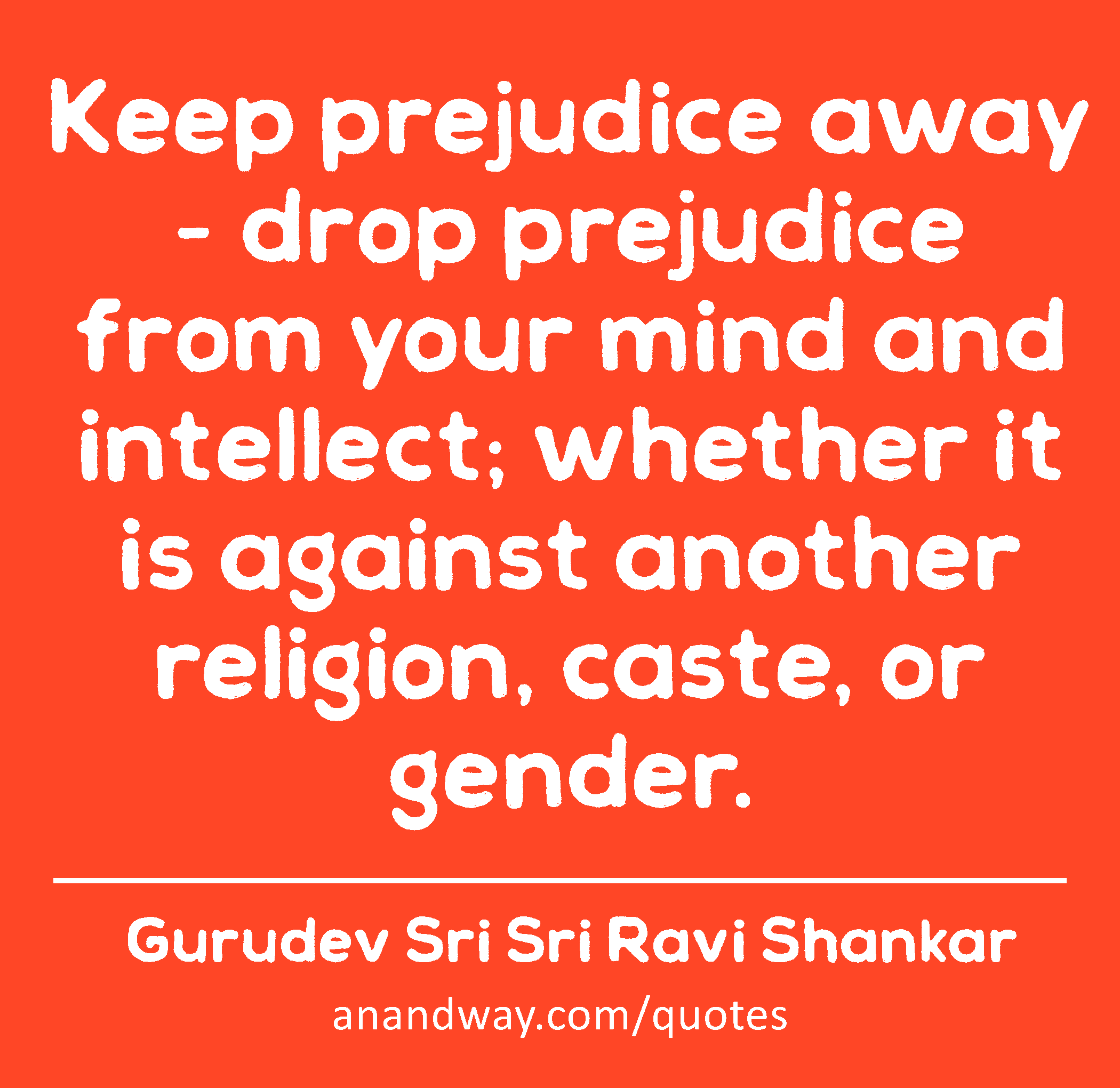 Keep prejudice away - drop prejudice from your mind and intellect; whether it is against another
 -Gurudev Sri Sri Ravi Shankar
