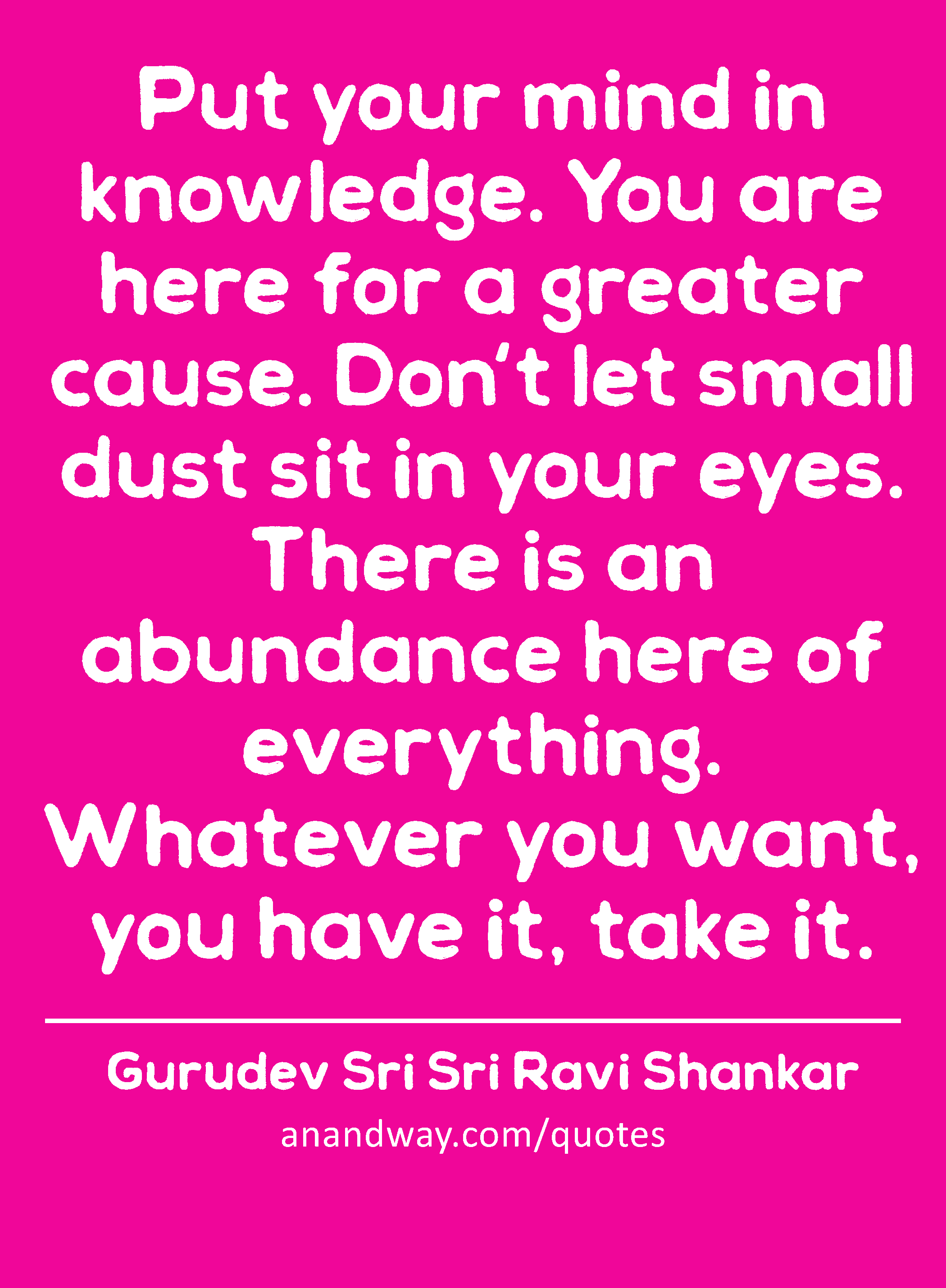 Put your mind in knowledge. You are here for a greater cause. Don't let small dust sit in your
 -Gurudev Sri Sri Ravi Shankar
