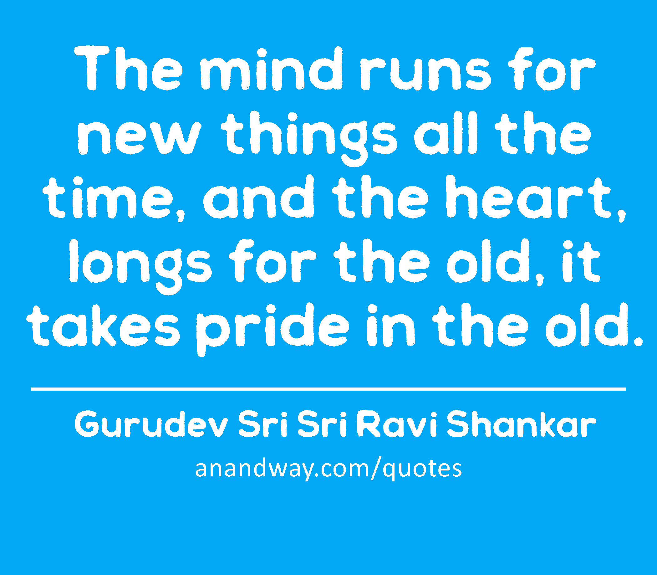 The mind runs for new things all the time, and the heart, longs for the old, it takes pride in the
 -Gurudev Sri Sri Ravi Shankar