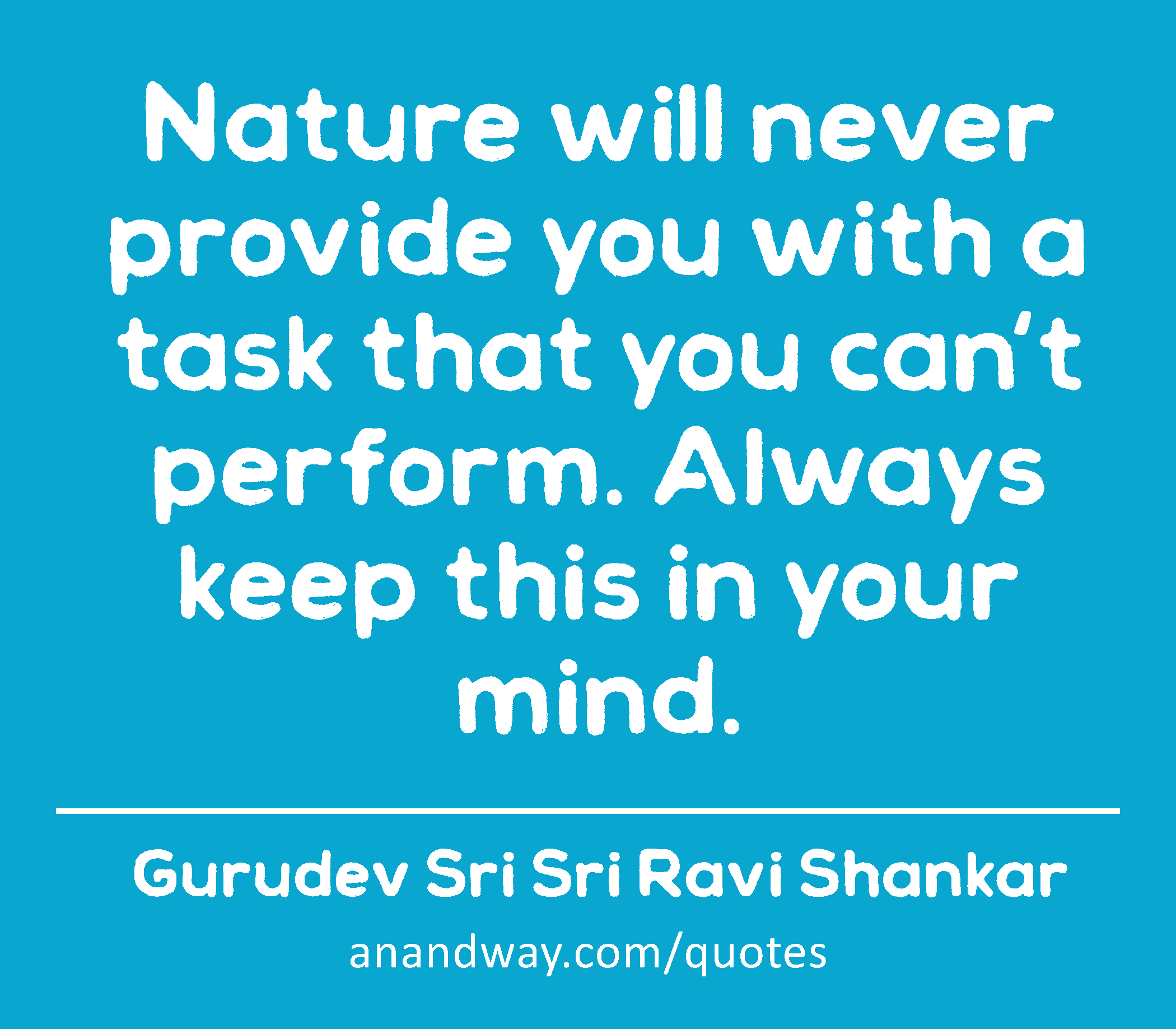 Nature will never provide you with a task that you can't perform. Always keep this in your mind. 
 -Gurudev Sri Sri Ravi Shankar