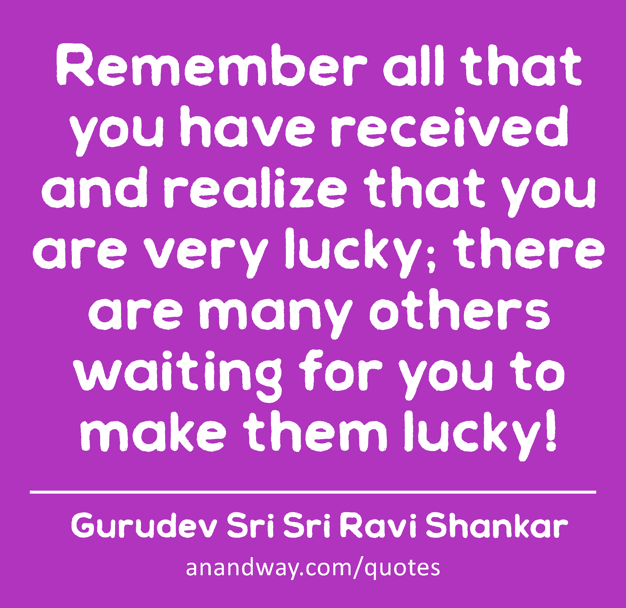 Remember all that you have received and realize that you are very lucky; there are many others
 -Gurudev Sri Sri Ravi Shankar
