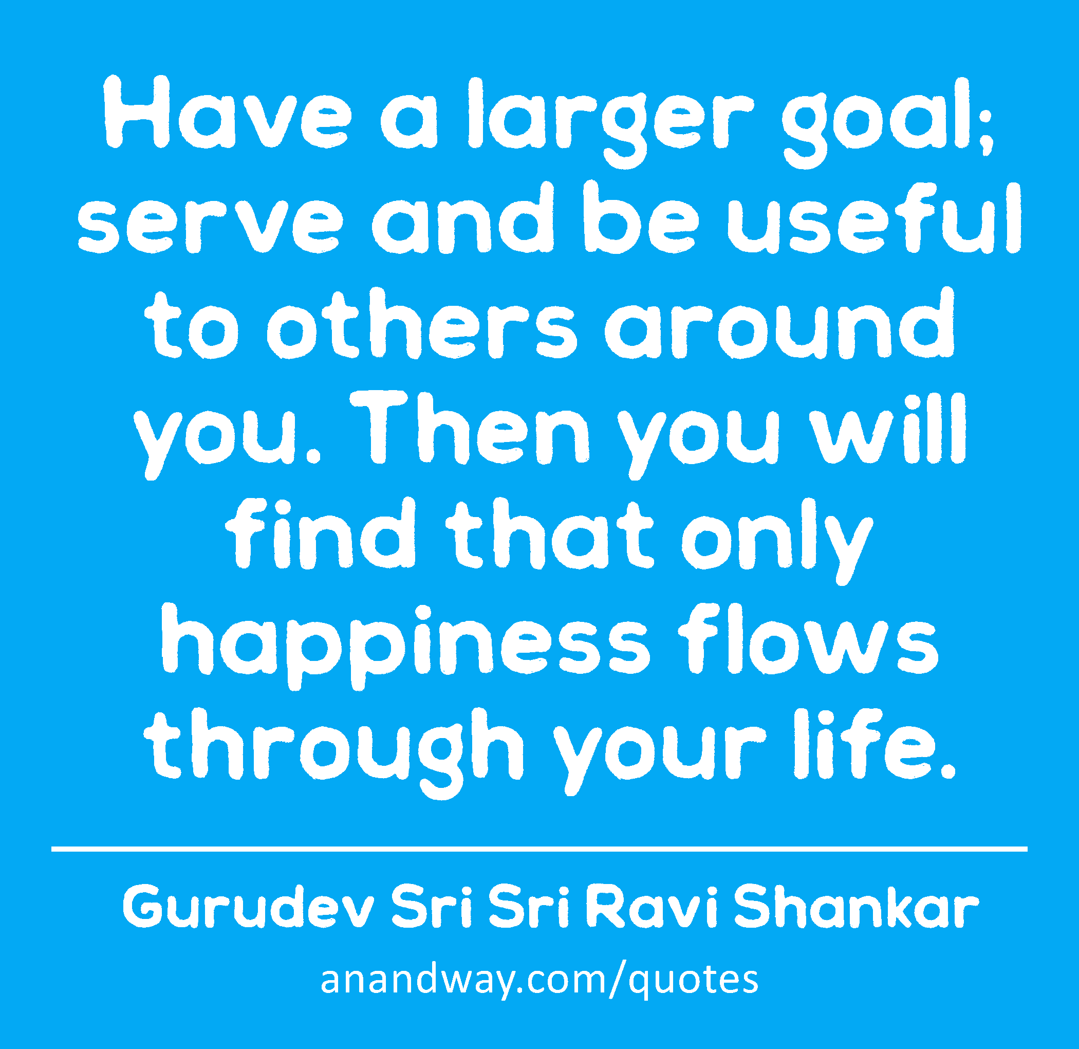 Have a larger goal; serve and be useful to others around you. Then you will find that only
 -Gurudev Sri Sri Ravi Shankar