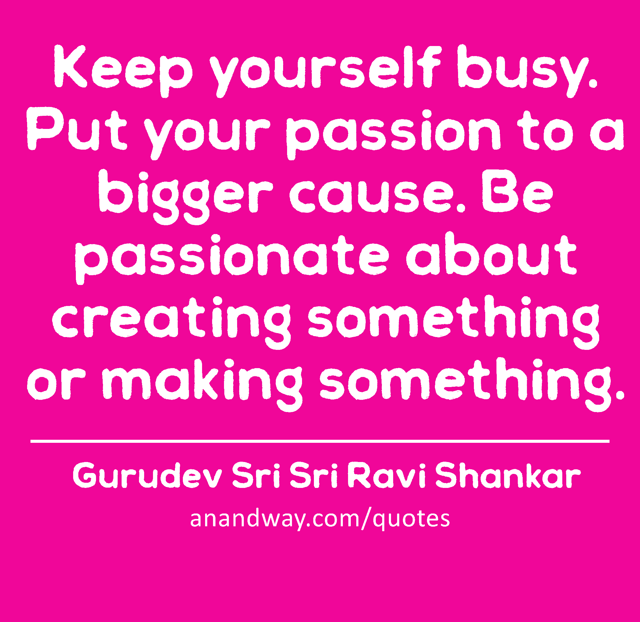Keep yourself busy. Put your passion to a bigger cause. Be passionate about creating something or
 -Gurudev Sri Sri Ravi Shankar