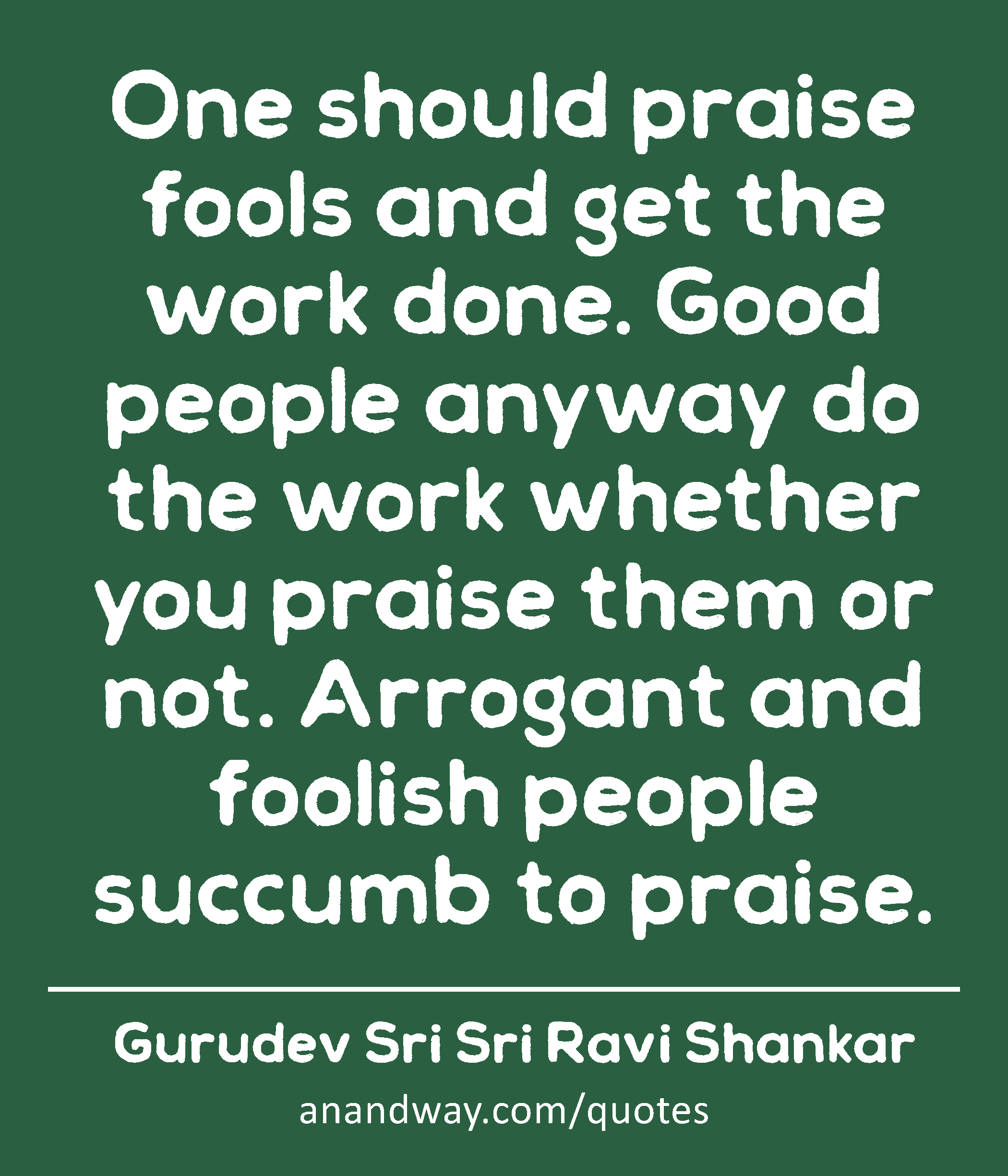 One should praise fools and get the work done. Good people anyway do the work whether you praise
 -Gurudev Sri Sri Ravi Shankar