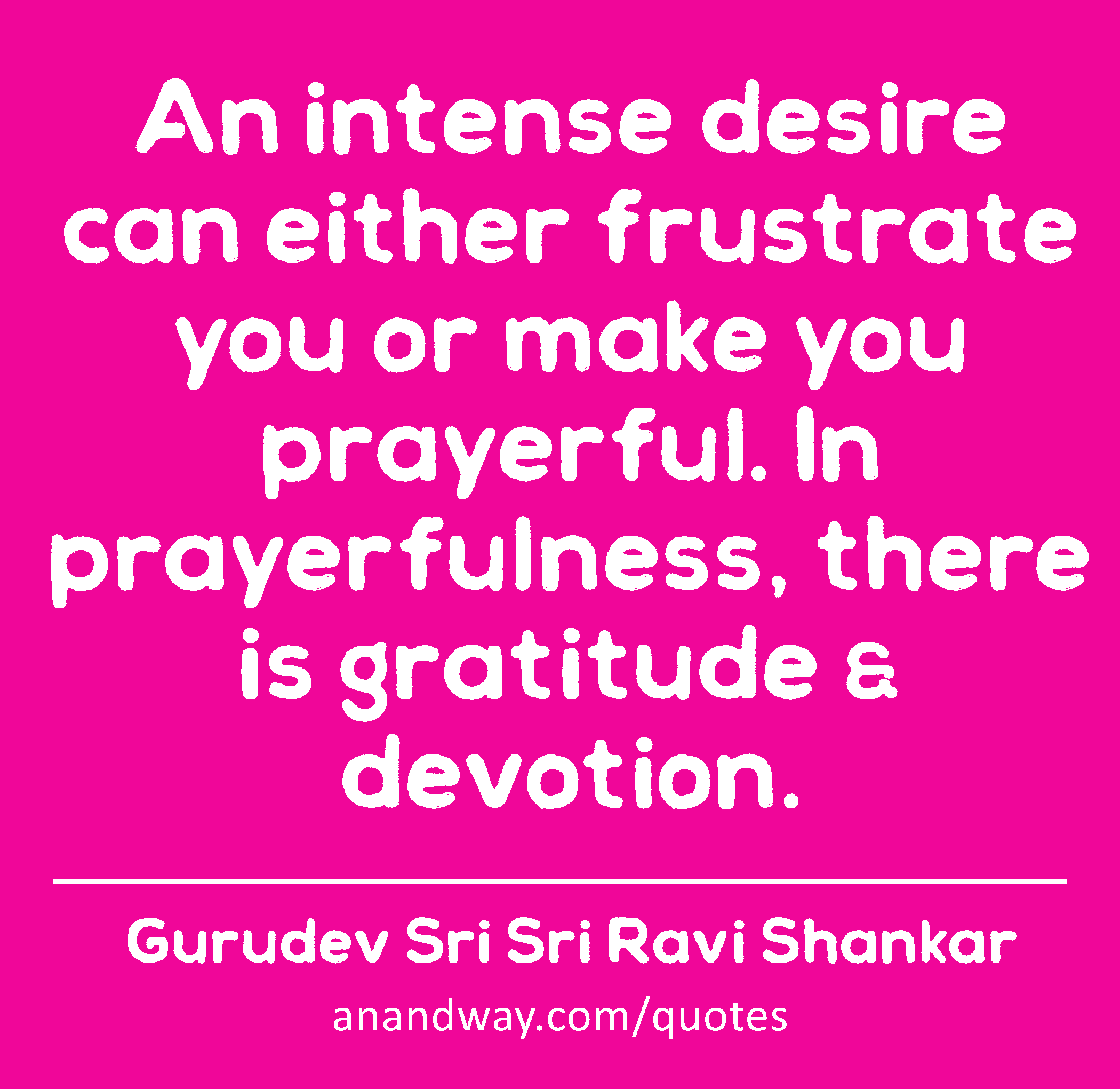 An intense desire can either frustrate you or make you prayerful. In prayerfulness, there is
 -Gurudev Sri Sri Ravi Shankar