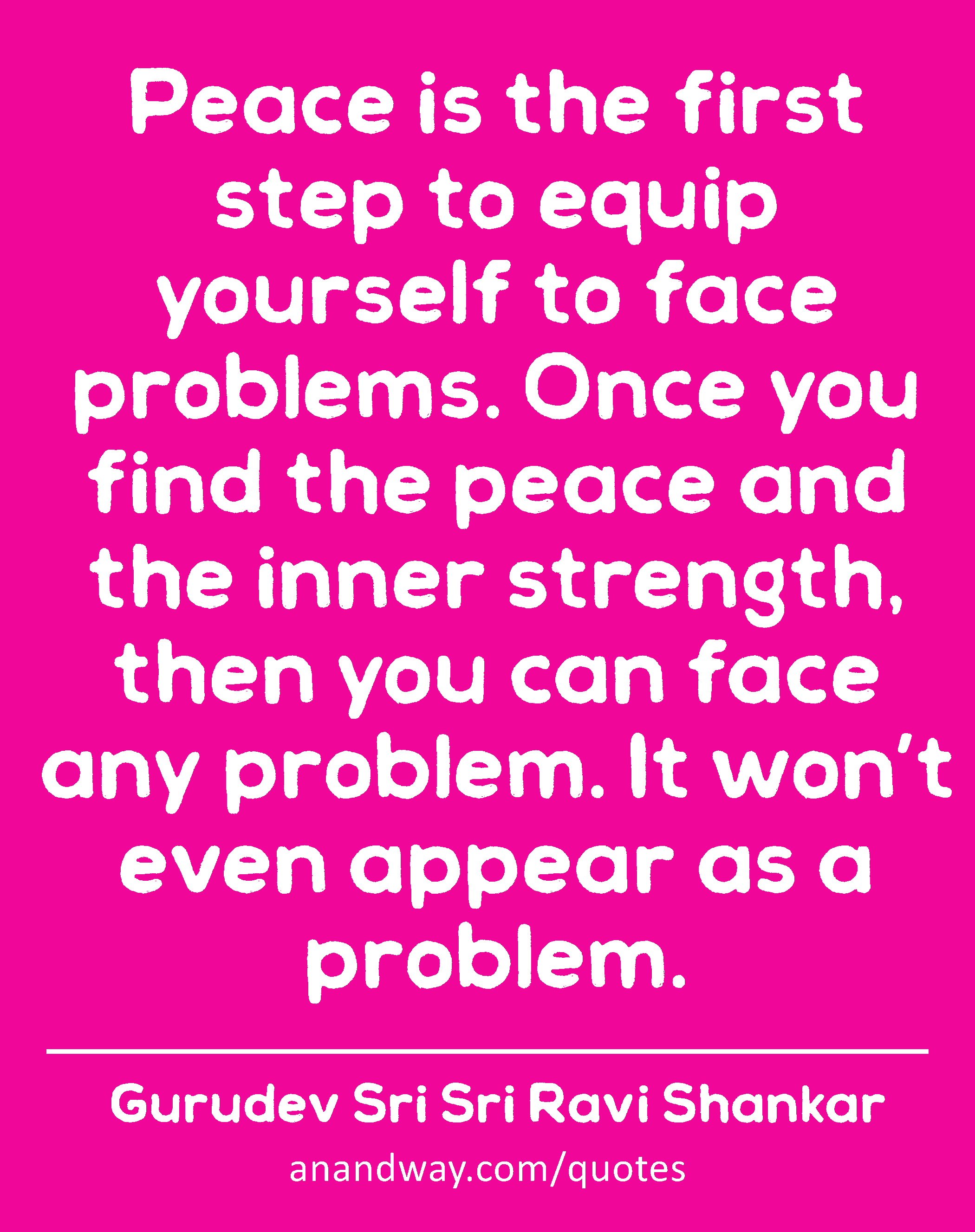 Peace is the first step to equip yourself to face problems. Once you find the peace and the inner
 -Gurudev Sri Sri Ravi Shankar