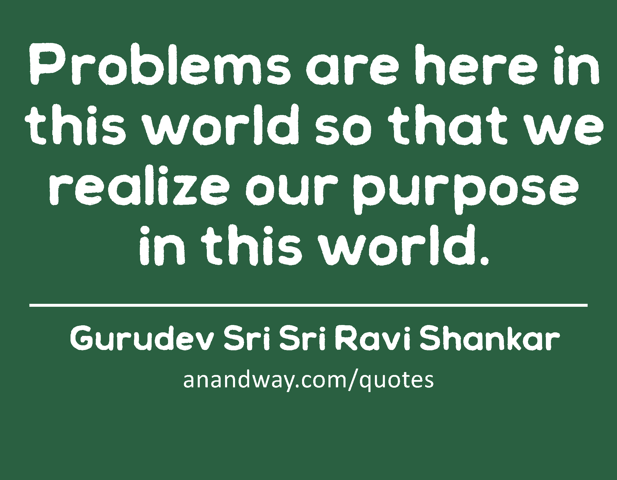 Problems are here in this world so that we realize our purpose in this world. 
 -Gurudev Sri Sri Ravi Shankar